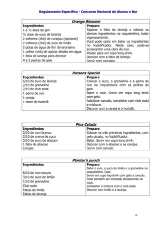 RReegguullaammeennttoo EEssppeeccííffiiccoo -- CCoonnccuurrssoo NNaacciioonnaall ddee AAlluunnooss ee BBaarr
10
Orange Blossom
Ingredientes
1 e ½ dose de gim
½ dose de suco de laranja
2 colheres (chá) de curaçau (opcional)
2 colheres (chá) de suco de limão
2 gotas de água de flor de laranjeira
1 colher (chá) de açúcar diluído em água
1 fatia de laranja para decorar
4 a 5 pedras de gelo
Preparo
Separar a fatia da laranja e colocar os
demais ingredientes na coqueteleira, bater
vigorosamente.
Você pode optar em bater os ingredientes
no liqüidificador. Neste caso, pode-se
acrescentar uma clara de ovo.
Passar para um copo long drink.
Decorar com a fatia de laranja.
Servir com canudos.
Parsons Special
Ingredientes
6/10 de suco de laranja
2/10 de grenadine
2/10 de club soda
1 gema de ovo
1 cereja
1 ramo de hortelã
Preparo
Colocar o suco, o grenadine e a gema de
ovo na coqueteleira com as pedras de
gelo.
Bater e coar. Servir em copo long drink
com gelo.
Adicionar canudo, completar com club soda
e misturar.
Decorar com a cereja e o hortelã.
Pina Colada
Ingredientes
3/10 de rum branco
2/10 de creme de coco
5/10 de suco de abacaxi
1 fatia de abacaxi
Cerejas
Preparo
Colocar os três primeiros ingredientes, com
gelo picado, no liqüidificador.
Bater. Servir em copo long drink.
Decorar com o abacaxi e as cerejas.
Servir com canudo.
Planter’s punch
Ingredientes
8/10 de rum escuro
3/10 de suco de limão
1/10 de grenadine
Club soda
Fatias de limão
Fatias de laranja
Preparo
Bater o rum, o suco de limão e o grenadine na
coqueteleira. Coar.
Servir em copo log-drink com gelo e canudo.
Pode também ser montado diretamente no
copo.
Completar a mistura com o club soda.
Decorar com limão e a laranja.
 