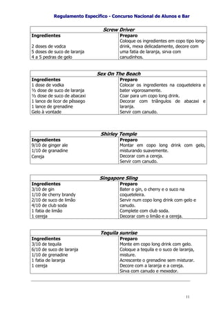 RReegguullaammeennttoo EEssppeeccííffiiccoo -- CCoonnccuurrssoo NNaacciioonnaall ddee AAlluunnooss ee BBaarr
11
Screw Driver
Ingredientes
2 doses de vodca
5 doses de suco de laranja
4 a 5 pedras de gelo
Preparo
Coloque os ingredientes em copo tipo long-
drink, mexa delicadamente, decore com
uma fatia de laranja, sirva com
canudinhos.
Sex On The Beach
Ingredientes
1 dose de vodka
½ dose de suco de laranja
½ dose de suco de abacaxi
1 lance de licor de pêssego
1 lance de grenadine
Gelo à vontade
Preparo
Colocar os ingredientes na coqueteleira e
bater vigorosamente.
Coar para um copo long drink.
Decorar com triângulos de abacaxi e
laranja.
Servir com canudo.
Shirley Temple
Ingredientes
9/10 de ginger ale
1/10 de granadine
Cereja
Preparo
Montar em copo long drink com gelo,
misturando suavemente.
Decorar com a cereja.
Servir com canudo.
Singapore Sling
Ingredientes
3/10 de gin
1/10 de cherry brandy
2/10 de suco de limão
4/10 de club soda
1 fatia de limão
1 cereja
Preparo
Bater o gin, o cherry e o suco na
coqueteleira.
Servir num copo long drink com gelo e
canudo.
Complete com club soda.
Decorar com o limão e a cereja.
Tequila sunrise
Ingredientes
3/10 de tequila
6/10 de suco de laranja
1/10 de grenadine
1 fatia de laranja
1 cereja
Preparo
Monte em copo long drink com gelo.
Coloque a tequila e o suco de laranja,
misture.
Acrescente o grenadine sem misturar.
Decore com a laranja e a cereja.
Sirva com canudo e mexedor.
 