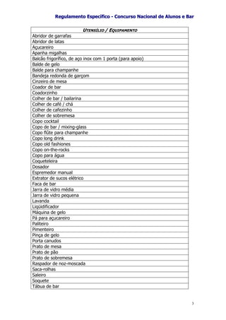 RReegguullaammeennttoo EEssppeeccííffiiccoo -- CCoonnccuurrssoo NNaacciioonnaall ddee AAlluunnooss ee BBaarr
3
UTENSÍLIO / EQUIPAMENTO
Abridor de garrafas
Abridor de latas
Açucareiro
Apanha migalhas
Balcão frigorífico, de aço inox com 1 porta (para apoio)
Balde de gelo
Balde para champanhe
Bandeja redonda de garçom
Cinzeiro de mesa
Coador de bar
Coadorzinho
Colher de bar / bailarina
Colher de café / chá
Colher de cafezinho
Colher de sobremesa
Copo cocktail
Copo de bar / mixing-glass
Copo flûte para champanhe
Copo long drink
Copo old fashiones
Copo on-the-rocks
Copo para água
Coqueteleira
Dosador
Espremedor manual
Extrator de sucos elétrico
Faca de bar
Jarra de vidro média
Jarra de vidro pequena
Lavanda
Liqüidificador
Máquina de gelo
Pá para açucareiro
Paliteiro
Pimenteiro
Pinça de gelo
Porta canudos
Prato de mesa
Prato de pão
Prato de sobremesa
Raspador de noz-moscada
Saca-rolhas
Saleiro
Soquete
Tábua de bar
 