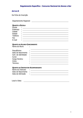 RReegguullaammeennttoo EEssppeeccííffiiccoo -- CCoonnccuurrssoo NNaacciioonnaall ddee AAlluunnooss ee BBaarr
6
ARTIGO 8
Da Ficha de Inscrição
Departamento Regional:
QUANTO A ESCOLA
Escola :
Endereço :
Cidade :
Estado :
Telefone :
Fax :
E-mail :
QUANTO AO ALUNO-CONCORRENTE
Nome do Aluno :
Pseudônimo :
Data de Nascimento :
Cart. de Identidade :
Curso :
Carga Horária: :
Início: :
Término: :
QUANTO AO INSTRUTOR-ACOMPANHANTE
Nome do Instrutor :
Data de Nascimento :
Data de Admissão :
Local e Data:
 