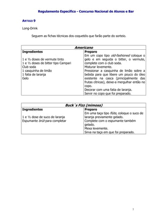 RReegguullaammeennttoo EEssppeeccííffiiccoo -- CCoonnccuurrssoo NNaacciioonnaall ddee AAlluunnooss ee BBaarr
7
ARTIGO 9
Long-Drink
Seguem as fichas técnicas dos coquetéis que farão parte do sorteio.
Americano
Ingredientes
1 e ½ doses de vermute tinto
1 e ½ doses de bitter tipo Campari
Club soda
1 casquinha de limão
1 fatia de laranja
Gelo
Preparo
Em um copo tipo old-fashioned coloque o
gelo e em seguida o bitter, o vermute,
complete com o club soda.
Misturar levemente.
Pressionar a casquinha de limão sobre a
bebida para que libere um pouco do óleo
existente na casca (principalmente das
frutas cítricas), deixe-a mergulhar então no
copo.
Decorar com uma fatia de laranja.
Servir no copo que foi preparado.
Buck`s Fizz (mimosa)
Ingredientes
1 e ½ dose de suco de laranja
Espumante brüt para completar
Preparo
Em uma taça tipo flüte, coloque o suco de
laranja previamente gelado.
Complete com o espumante também
gelado.
Mexa levemente.
Sirva na taça em que foi preparado.
 