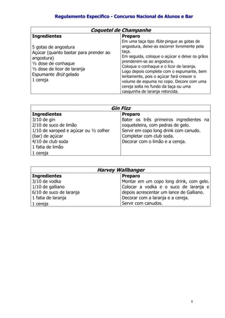 RReegguullaammeennttoo EEssppeeccííffiiccoo -- CCoonnccuurrssoo NNaacciioonnaall ddee AAlluunnooss ee BBaarr
8
Coquetel de Champanhe
Ingredientes
5 gotas de angostura
Açúcar (quanto bastar para prender ao
angostura)
½ dose de conhaque
½ dose de licor de laranja
Espumante Brüt gelado
1 cereja
Preparo
Em uma taça tipo flüte pingue as gotas de
angostura, deixe-as escorrer livremente pela
taça.
Em seguida, coloque o açúcar e deixe os grãos
prenderem-se ao angostura.
Coloque o conhaque e o licor de laranja.
Logo depois complete com o espumante, bem
lentamente, pois o açúcar fará crescer o
volume de espuma no copo. Decore com uma
cereja solta no fundo da taça ou uma
casquinha de laranja retorcida.
Gin Fizz
Ingredientes
3/10 de gin
2/10 de suco de limão
1/10 de xaroped e açúcar ou ½ colher
(bar) de açúcar
4/10 de club soda
1 fatia de limão
1 cereja
Preparo
Bater os três primeiros ingredientes na
coqueteleira, com pedras de gelo.
Servir em copo long drink com canudo.
Completar com club soda.
Decorar com o limão e a cereja.
Harvey Wallbanger
Ingredientes
3/10 de vodka
1/10 de galliano
6/10 de suco de laranja
1 fatia de laranja
1 cereja
Preparo
Montar em um copo long drink, com gelo.
Colocar a vodka e o suco de laranja e
depois acrescentar um lance de Galliano.
Decorar com a laranja e a cereja.
Servir com canudos.
 