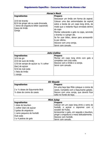 RReegguullaammeennttoo EEssppeeccííffiiccoo -- CCoonnccuurrssoo NNaacciioonnaall ddee AAlluunnooss ee BBaarr
9
Horse's Neck
Ingredientes
2/10 de brandy
8/10 de ginger ale ou soda limonada
1 lance de angostura bitter (opcional)
Casca de limão
Cereja
Preparo
Descascar um limão em forma de espiral.
Colocar uma das extremidades da espiral
sobre a borda de um copo long drink, de
modo que o restante fique enrolado dentro
do copo
Montar colocando o gelo no copo, servindo
o brandy e o ginger ale.
Se for usar bitter, deixar para acrescentá-
lo por último.
Decorar com uma cereja.
Servir com canudo.
John Collins
Ingredientes
3/10 de gin
2/10 de suco de limão
1/10 de xarope de açúcar ou ½ colher
(bar) de açúcar
4/10 de club soda
1 fatia de limão
1 cereja
Preparo
Montar em copo long drink com gelo e
completar com club soda.
Decorar com o limão e a cereja.
Servir com canudo.
Kir Royale
Ingredientes
2 e ½ doses de Espumante Brüt
½ dose de creme de cassis
Preparo
Em uma taça tipo flûte coloque o creme de
cassis. Complete com o Espumante gelado.
Decore com uma cereja, que deverá ficar
solta no fundo da taça.
Mint Julep
Ingredientes
1 dose de bourbon
1 colher (bar) de açúcar
3 gotas de angostura
1 ramo pequeno de hortelã
Club soda
3 a 4 pedras de gelo
Preparo
Colocar em um copo long drink o ramo de
hortelã, o açúcar e espremer com o
socador de frutas.
Acrescentar o gelo, em seguida o bourbon,
pingar a angostura e mexa delicadamente.
Decorar com hortelã.
Servir com canudo.
 