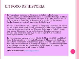 UN POCO DE HISTORIA

   La romería en honor de la Virgen de la Salud en Barbatona
    (Guadalajara), se celebra todos los años el segundo Domingo de Mayo.
    Miles de fieles acuden en romería, este año la marcha alcanza su 48ª
    edición entre la Catedral de Sigüenza y la ermita de Barbatona
    (pedanía perteneciente al municipio de Sigüenza).
    Cuenta la leyenda que en el siglo XI la Virgen se apareció a un pastor
    en las ramas de un pino. Poco a poco se fue extendiendo su fama como
    curativa, hasta convertirse en “Nuestra Señora de la Salud”, título
    que hoy en día conserva. Un siglo después de esta aparición, se
    levantó una primitiva ermita, y fue en el siglo XVIII cuando se
    construyó el nuevo santuario.
    La primera marcha tuvo lugar el día 12 de Mayo de 1965 y debido al
    éxito de la iniciativa, el segundo Domingo de Mayo quedó fijado en el
    calendario como fecha de la marcha, que se convirtió en anual. A la
    romería acuden fieles de la diócesis de Sigüenza, de diócesis cercanas
    y también de lugares muy apartados, atraídos por la imagen y la
    aureola milagrosa de la Virgen de la Salud.
    Más información: www.siguenza.es
 