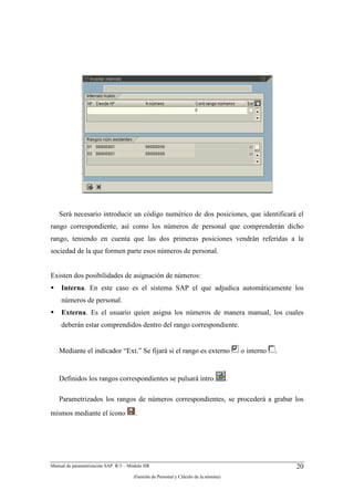 Será necesario introducir un código numérico de dos posiciones, que identificará el
rango correspondiente, así como los números de personal que comprenderán dicho
rango, teniendo en cuenta que las dos primeras posiciones vendrán referidas a la
sociedad de la que formen parte esos números de personal.


Existen dos posibilidades de asignación de números:
    Interna. En este caso es el sistema SAP el que adjudica automáticamente los
    números de personal.
    Externa. Es el usuario quien asigna los números de manera manual, los cuales
    deberán estar comprendidos dentro del rango correspondiente.


   Mediante el indicador “Ext.” Se fijará si el rango es externo                        o interno   .


   Definidos los rangos correspondientes se pulsará intro                           .

   Parametrizados los rangos de números correspondientes, se procederá a grabar los
mismos mediante el icono              .




Manual de parametrización SAP R/3 – Módulo HR                                                           20
                                     (Gestión de Personal y Cálculo de la nómina)
 