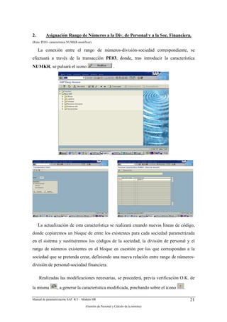 2.        Asignación Rango de Números a la Div. de Personal y a la Soc. Financiera.
(Ruta: PE03- característica NUMKR-modificar).

     La conexión entre el rango de números-división-sociedad correspondiente, se
efectuará a través de la transacción PE03, donde, tras introducir la característica
NUMKR, se pulsará el icono                                   .




     La actualización de esta característica se realizará creando nuevas líneas de código,
donde copiaremos un bloque de entre los existentes para cada sociedad parametrizada
en el sistema y sustituiremos los códigos de la sociedad, la división de personal y el
rango de números existentes en el bloque en cuestión por los que correspondan a la
sociedad que se pretenda crear, definiendo una nueva relación entre rango de números-
división de personal-sociedad financiera.

     Realizadas las modificaciones necesarias, se procederá, previa verificación O.K. de

la misma          , a generar la característica modificada, pinchando sobre el icono   .

Manual de parametrización SAP R/3 – Módulo HR                                              21
                                        (Gestión de Personal y Cálculo de la nómina)
 