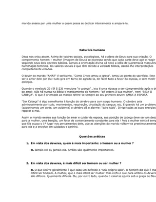 marido anseia por uma mulher a quem possa se dedicar inteiramente e ampara-la.




                                            Natureza humana

Deus nos criou assim. Acima de valores sociais, psicológicos, há o plano de Deus para sua criação. O
complemento homem – mulher (imagem de Deus) se expressa sendo que cada parte deve agir e reagir
seguindo seus dois deveres básicos. Jamais a orientação divina dá nisto a idéia de supremacia masculina
humilhação feminina. Os valores sociais é que têm torcido a verdade bíblica, dando-lhe interpretações
completamente erradas.

O dever do marido "AMAR" é seríssimo. "Como Cristo amou a igreja". Amou ao ponto do sacrifício. Este d
ser o amor dele por ela: tudo gira em torno de agradá-la, de fazer tudo a favor da esposa, e sem medir
esforços.

Quando o versículo 23 (Ef 5:23) menciona “o cabeça” , isto é uma riqueza a ser compreendida após o de
do amor. Não há nunca na Bíblia o mandamento ao homem: "dê ordens à sua mulher", nem "SEJA O
CABEÇA". O que é orientado ao marido refere-se sempre ao seu primeiro dever: AMAR A ESPOSA.

"Ser Cabeça" é algo semelhante à função do cérebro para com corpo humano. O cérebro zela
admiravelmente por tudo, movimentos, respiração, circulação do sangue, etc. E quando há um problema
(suponhamos um corte, um acidente) o cérebro dá o alarme: "pára tudo". Dirige todas as suas energias
reparar o mal.

Assim o marido exerce sua função de amar e cuidar da esposa, sua posição de cabeça deve ser um desc
para a mulher, uma benção, um fator de contentamento constante para ela ! Pois a mulher sentirá semp
que Ela ocupa o 1º lugar nos pensamentos dele, que as atenções do marido voltam-se prestimosamente
para ela e a envolve em cuidados e carinho.


                                           Questões práticas

   1. Em vista dos deveres, quem é mais importante: o homem ou a mulher ?

      R. Jamais ele ou jamais ela. Ambos são igualmente importantes.




   2. Em vista dos deveres, é mais difícil ser homem ou ser mulher ?

      R. O que ocorre geralmente é que cada um defende o "seu próprio lado". O homem diz que é ma
      difícil ser homem. A mulher, que é mais difícil ser mulher. Mas certo é que para ambos os devere
      são difíceis. Igualmente difíceis. Ou, por outro lado, quando o casal se ajusta sob a graça de Deus
 