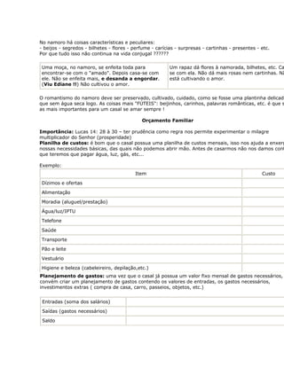 No namoro há coisas características e peculiares:
- beijos - segredos - bilhetes - flores - perfume - carícias - surpresas - cartinhas - presentes - etc.
Por que tudo isso não continua na vida conjugal ??????

 Uma moça, no namoro, se enfeita toda para                Um rapaz dá flores à namorada, bilhetes, etc. Ca
 encontrar-se com o "amado". Depois casa-se com           se com ela. Não dá mais rosas nem cartinhas. Nã
 ele. Não se enfeita mais, e desanda a engordar.          está cultivando o amor.
 (Viu Ediane !!) Não cultivou o amor.

O romantismo do namoro deve ser preservado, cultivado, cuidado, como se fosse uma plantinha delicad
que sem água seca logo. As coisas mais "FÚTEIS": beijinhos, carinhos, palavras românticas, etc. é que s
as mais importantes para um casal se amar sempre !

                                             Orçamento Familiar

Importância: Lucas 14: 28 à 30 – ter prudência como regra nos permite experimentar o milagre
multiplicador do Senhor (prosperidade)
Planilha de custos: é bom que o casal possua uma planilha de custos mensais, isso nos ajuda a enxerg
nossas necessidades básicas, das quais não podemos abrir mão. Antes de casarmos não nos damos cont
que teremos que pagar água, luz, gás, etc...

Exemplo:
                                          Item                                                     Custo

 Dízimos e ofertas

 Alimentação

 Moradia (aluguel/prestação)

 Água/luz/IPTU

 Telefone

 Saúde

 Transporte

 Pão e leite

 Vestuário

 Higiene e beleza (cabeleireiro, depilação,etc.)
Planejamento de gastos: uma vez que o casal já possua um valor fixo mensal de gastos necessários,
convém criar um planejamento de gastos contendo os valores de entradas, os gastos necessários,
investimentos extras ( compra de casa, carro, passeios, objetos, etc.)


 Entradas (soma dos salários)

 Saídas (gastos necessários)

 Saldo
 