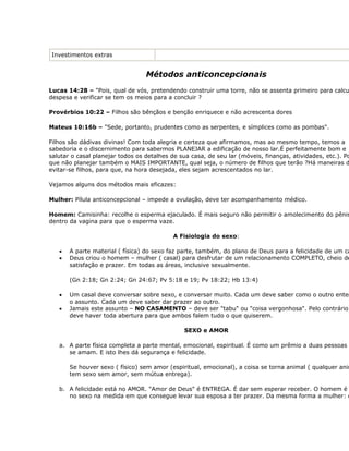 Investimentos extras


                                  Métodos anticoncepcionais
Lucas 14:28 – "Pois, qual de vós, pretendendo construir uma torre, não se assenta primeiro para calcu
despesa e verificar se tem os meios para a concluir ?

Provérbios 10:22 – Filhos são bênçãos e benção enriquece e não acrescenta dores

Mateus 10:16b – "Sede, portanto, prudentes como as serpentes, e símplices como as pombas".

Filhos são dádivas divinas! Com toda alegria e certeza que afirmamos, mas ao mesmo tempo, temos a
sabedoria e o discernimento para sabermos PLANEJAR a edificação de nosso lar.É perfeitamente bom e
salutar o casal planejar todos os detalhes de sua casa, de seu lar (móveis, finanças, atividades, etc.). Po
que não planejar também o MAIS IMPORTANTE, qual seja, o número de filhos que terão ?Há maneiras d
evitar-se filhos, para que, na hora desejada, eles sejam acrescentados no lar.

Vejamos alguns dos métodos mais eficazes:

Mulher: Pílula anticoncepcional – impede a ovulação, deve ter acompanhamento médico.

Homem: Camisinha: recolhe o esperma ejaculado. É mais seguro não permitir o amolecimento do pênis
dentro da vagina para que o esperma vaze.

                                            A Fisiologia do sexo:

   •   A parte material ( física) do sexo faz parte, também, do plano de Deus para a felicidade de um ca
   •   Deus criou o homem – mulher ( casal) para desfrutar de um relacionamento COMPLETO, cheio de
       satisfação e prazer. Em todas as áreas, inclusive sexualmente.

       (Gn 2:18; Gn 2:24; Gn 24:67; Pv 5:18 e 19; Pv 18:22; Hb 13:4)

   •   Um casal deve conversar sobre sexo, e conversar muito. Cada um deve saber como o outro enten
       o assunto. Cada um deve saber dar prazer ao outro.
   •   Jamais este assunto – NO CASAMENTO – deve ser "tabu" ou "coisa vergonhosa". Pelo contrário
       deve haver toda abertura para que ambos falem tudo o que quiserem.

                                                SEXO e AMOR

   a. A parte física completa a parte mental, emocional, espiritual. É como um prêmio a duas pessoas
      se amam. E isto lhes dá segurança e felicidade.

       Se houver sexo ( físico) sem amor (espiritual, emocional), a coisa se torna animal ( qualquer anim
       tem sexo sem amor, sem mútua entrega).

   b. A felicidade está no AMOR. "Amor de Deus" é ENTREGA. É dar sem esperar receber. O homem é
      no sexo na medida em que consegue levar sua esposa a ter prazer. Da mesma forma a mulher: d
 