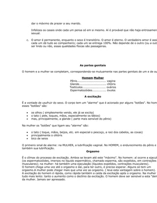 dar o máximo de prazer a seu marido.

       Infelizes os casais onde cada um pensa só em si mesmo. Aí é provável que não haja entrosament
       sexual.

   c. O amor é permanente, enquanto o sexo é transitório. O amor é eterno. O verdadeiro amor é assi
      cada um dá tudo ao companheiro; cada um se entrega 100%. Não depende de o outro (ou a outr
      ser lindo ou não, essas qualidades físicas são passageiras.




                                              As partes genitais

O homem e a mulher se completam, correspondendo-se mutuamente nas partes genitais de um e de ou

                                               Homem Mulher
                                     Pênis............................... vagina
                                     Glande............................. clitóris
                                     Testículos......................... ovários
                                     Espermatozóides............... óvulos

                                                   A excitação

É a vontade de usufruir do sexo. O corpo tem um "alarme" que é acionado por alguns "botões". No hom
esses "botões" são:

   •   os olhos ( simplesmente vendo, ele já se excita)
   •   o tato ( pele, toques, mãos, especialmente os lábios)
   •   mas, principalmente, a glande ( parte mais sensível do pênis)

Na mulher os "botões" que ligam seu "alarme" são:

   •   o tato ( toque, mãos, beijos, etc. em especial o pescoço, a raiz dos cabelos, as coxas)
   •   principalmente o clitóris
   •   bico de seios

O primeiro sinal de alarme: na MULHER, a lubrificação vaginal. No HOMEM, o endurecimento do pênis e
também sua lubrificação.
                                                 Orgasmo

É o clímax do processo de excitação. Ambos se levam até este "máximo". No homem: aí ocorre a ejacula
(os espermatozóides, imersos no líquido espermático, chamado esperma, são expelidos, em contrações
musculares); na mulher: há também uma ejaculação (líquidos expelidos, contrações musculares).
O homem chega uma vez até o orgasmo e daí, para ter outro, é preciso esperar. Alguns só tem um
orgasmo.A mulher pode chegar mais que uma vez ao orgasmo. ( leva esta vantagem sobre o homem).
A excitação do homem é rápida, como rápida também a caída da excitação após o orgasmo. Na mulher é
tudo mais lento: tanto o aumento como o declínio da excitação. O homem deve ser sensível a esta "dem
da mulher. Jamais ser apressado.
 