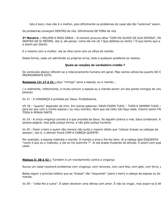 Isto é bom, mas não é o melhor, pois dificilmente os problemas do casal são tão "externos" assim.

Os problemas começam DENTRO de nós. Dificilmente DE FORA de nós.

3ª Maneira – MELHOR E MAIS SÁBIA – O homem procura olhar "COM OS OLHOS DE SUA ESPOSA", PA
DENTRO DE SI MESMO, isto é, ele pensa: como ela me vê ? Que defeitos eu tenho ? O que tenho que a
e assim por diante.

E o mesmo com a mulher: ela se olha como com os olhos do marido.

Desta forma, cada um admitindo os próprios erros, todo e qualquer problema se resolve.

                               Quais as reações do verdadeiro cristão ?

Os versículos abaixo referem-se a relacionamento humano em geral. Mas vamos utiliza-los quanto AO CA
PROPRIAMENTE DITO.

Romanos 12: 17 à 21 - Aqui "inimigo" seria a esposa, ou o marido...

( e realmente, infelizmente, é muito comum a esposa ou o marido serem um dos piores inimigos de uma
pessoa)

Vs 17 - A VINGANÇA é proibida por Deus. Proibidissima.

VS 18 - "quanto" depender de mim. Em outras palavras: DEVO FAZER TUDO – TUDO E SEMPRE TUDO –
para ter paz com a minha esposa ( ou meu marido). Nem que ela (ele) não faça nada, mesmo assim FAR
TODA A MINHA PARTE.

Vs 19 - A única vingança correta é a que procede de Deus. Se alguém pratica o mal, Deus condenará. A
pessoa pagará, mas pela justiça divina, e não pela justiça humana.

Vs 20 - Fazer o bem a quem não merece não surte o mesmo efeito que "colocar brasas na cabeças da
pessoa", isto é, o ofensor ficará COM A CABEÇA QUENTE!

Por exemplo, a esposa maltrata o marido. O marido a ama e lhe faz bem. Aí a cabeça dela ESQUENTA:
"como é que eu o maltrato, e ele só me acarinha ?". Aí ela acaba mudando de atitude. É assim com qual
casal.




Mateus 5: 38 à 42 – Também é um mandamento contra a vingança

Nunca um casal resolverá problemas com vingança, com rancores, com cara feia, com gelo, com birra, e

Basta seguir o princípio bíblico que as "brasas" vão "esquentar" (para o bem) a cabeça da esposa ou do
marido.

Vs 39 - "volta-lhe a outra". É saber devolver uma ofensa com amor. É não se vingar, mas expor-se à ofe
 