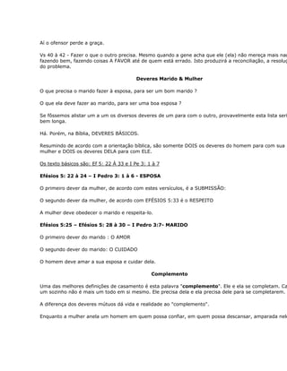 Aí o ofensor perde a graça.

Vs 40 à 42 - Fazer o que o outro precisa. Mesmo quando a gene acha que ele (ela) não mereça mais nad
fazendo bem, fazendo coisas A FAVOR até de quem está errado. Isto produzirá a reconciliação, a resoluç
do problema.

                                         Deveres Marido & Mulher

O que precisa o marido fazer à esposa, para ser um bom marido ?

O que ela deve fazer ao marido, para ser uma boa esposa ?

Se fôssemos alistar um a um os diversos deveres de um para com o outro, provavelmente esta lista seri
bem longa.

Há. Porém, na Bíblia, DEVERES BÁSICOS.

Resumindo de acordo com a orientação bíblica, são somente DOIS os deveres do homem para com sua
mulher e DOIS os deveres DELA para com ELE.

Os texto básicos são: Ef 5: 22 À 33 e I Pe 3: 1 à 7

Efésios 5: 22 à 24 – I Pedro 3: 1 à 6 - ESPOSA

O primeiro dever da mulher, de acordo com estes versículos, é a SUBMISSÃO:

O segundo dever da mulher, de acordo com EFÉSIOS 5:33 é o RESPEITO

A mulher deve obedecer o marido e respeita-lo.

Efésios 5:25 – Efésios 5: 28 à 30 – I Pedro 3:7- MARIDO

O primeiro dever do marido : O AMOR

O segundo dever do marido: O CUIDADO

O homem deve amar a sua esposa e cuidar dela.

                                               Complemento

Uma das melhores definições de casamento é esta palavra "complemento". Ele e ela se completam. Ca
um sozinho não é mais um todo em si mesmo. Ele precisa dela e ela precisa dele para se completarem.

A diferença dos deveres mútuos dá vida e realidade ao "complemento".

Enquanto a mulher anela um homem em quem possa confiar, em quem possa descansar, amparada nele
 