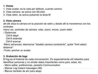 1. Vistas1. Vista avatar, es la vista por defecto, cuando camino2. Vista cámara, se activa con Alt-click3. Vista ratón, se activa pulsando la tecla M2. Vista cámaraalt-clik sitúa la cámara en la posición de ratón y desde allí la moveremos con los controlesmenú ver, controles de cámara: rotar, zoom, mover, zoom ratón- Distancias    Ctrl-8 alejar    Ctrl-9 estándar    Ctrl-0 acercar-Menú advanced, desmarcar &quot;disable camera constraints&quot;; quitar &quot;limitselectdistance&quot;-Truko: pinchar un avatar3. Grabación de logsEl log es el historial de cada conversación. Es especialmente útil releerlos para identificar personas y no olvidar datos importantes como país, edad, etc.- Menú editar, preferencias, pestaña Communication- Marcar Log instantmessages (IM)- Marcar también de ahí para abajo