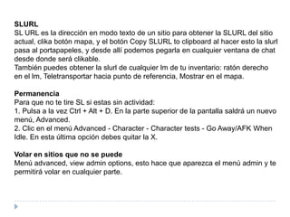 SLURLSL URL es la dirección en modo texto de un sitio para obtener la SLURL del sitio actual, clika botón mapa, y el botón Copy SLURL toclipboard al hacer esto la slurl pasa al portapapeles, y desde allí podemos pegarla en cualquier ventana de chat desde donde será clikable.También puedes obtener la slurl de cualquier lm de tu inventario: ratón derecho en el lm, Teletransportar hacia punto de referencia, Mostrar en el mapa.PermanenciaPara que no te tire SL si estas sin actividad:1. Pulsa a la vez Ctrl + Alt + D. En la parte superior de la pantalla saldrá un nuevo menú, Advanced.2. Clic en el menú Advanced - Character - Charactertests - GoAway/AFK When Idle. En esta última opción debes quitar la X.Volar en sitios que no se puedeMenú advanced, viewadminoptions, esto hace que aparezca el menú admin y te permitirá volar en cualquier parte.
