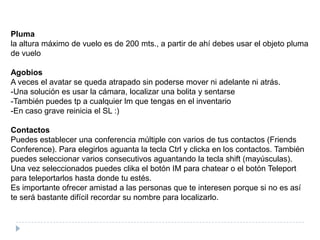 Plumala altura máximo de vuelo es de 200 mts., a partir de ahí debes usar el objeto pluma de vueloAgobiosA veces el avatar se queda atrapado sin poderse mover ni adelante ni atrás.-Una solución es usar la cámara, localizar una bolita y sentarse-También puedes tp a cualquier lm que tengas en el inventario-En caso grave reinicia el SL :)ContactosPuedes establecer una conferencia múltiple con varios de tus contactos (FriendsConference). Para elegirlos aguanta la tecla Ctrl y clicka en los contactos. También puedes seleccionar varios consecutivos aguantando la tecla shift (mayúsculas).Una vez seleccionados puedes clika el botón IM para chatear o el botón Teleport para teleportarlos hasta donde tu estés.Es importante ofrecer amistad a las personas que te interesen porque si no es así te será bastante difícil recordar su nombre para localizarlo.