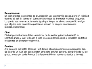 Desincronias:En teoría todos los clientes de SL deberían ver las mismas cosas, pero en realidad esto no es así. Si tienes en cuenta estas cosas te ahorrarás muchos disgustos.Lo que tu ves no es exactamente igual que lo que ve el otro aunque SL te diga que alguien esta conectado podría no ser así, no saques conclusiones rápidas, suele fallar.ChatEl chat general abarca 20 m. alrededor de tu avatar; gritando hasta 80 m.El IM de grupo y las FC llegan a todo SL estés donde estés si te hablan en IM no respondas en general y viceversa.CaminoA la derecha del botón ChangePath tenéis el camino donde se guardan los log.Se guarda un TXT por cada avatar, otro para el Chat general, otro por cada IM de grupo, y otro por cada FriendsConference (IM con varios contactos a la vez).