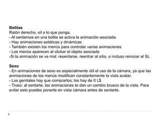 BolitasRatón derecho, sit o lo que ponga.- Al sentarnos en una bolita se activa la animación asociada- Hay animaciones estáticas y dinámicas- También existen los menús para controlar varias animaciones- Los menús aparecen al clickar el objeto asociadoSi la animación se ve mal: resentarse, reentrar al sitio, o incluso reiniciar el SLSexo- En animaciones de sexo es especialmente útil el uso de la cámara, ya que las animaciones de los menús modifican constantemente la vista avatar.- Los genitales hay que comprarlos; los hay de 0 L$- Truko: al sentarte, las animaciones te dan un cambio brusco de la vista. Para evitar esto puedes ponerte en vista cámara antes de sentarte.