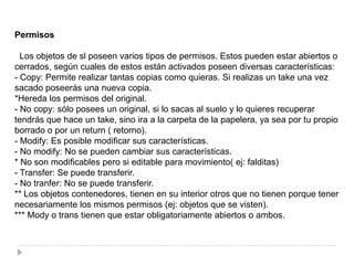Permisos  Los objetos de sl poseen varios tipos de permisos. Estos pueden estar abiertos o cerrados, según cuales de estos están activados poseen diversas características:- Copy: Permite realizar tantas copias como quieras. Si realizas un take una vez sacado poseerás una nueva copia.*Hereda los permisos del original.- No copy: sólo posees un original, si lo sacas al suelo y lo quieres recuperar tendrás que hace un take, sino ira a la carpeta de la papelera, ya sea por tu propio borrado o por un return ( retorno).- Modify: Es posible modificar sus características.- No modify: No se pueden cambiar sus características.* No son modificables pero si editable para movimiento( ej: falditas)- Transfer: Se puede transferir.- No tranfer: No se puede transferir.** Los objetos contenedores, tienen en su interior otros que no tienen porque tener necesariamente los mismos permisos (ej: objetos que se visten).*** Mody o trans tienen que estar obligatoriamente abiertos o ambos.