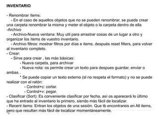 INVENTARIO- Renombrar ítems:    - En el caso de aquellos objetos que no se pueden renombrar, se puede crear una carpeta renombrar la misma y meter el objeto o la carpeta dentro de ella-Archivo    - Archivo-Nueva ventana: Muy util para arrastrar cosas de un lugar a otro y organizar los ítems de vuestro inventario.    - Archivo filtros: mostrar filtros por días e items. después resetfilters, para volver al inventario completo.- Crear:    - Sirve para crear , las más básicas:            - Nueva carpeta, para archivar            - Nueva nota: os permite crear un texto para despues guardar, enviar o ambas .            * Se puede copiar un texto externo (sl no respeta el formato) y no se puede realizar con el ratón:                - Control+c: cortar.                - Control+v: pegar.- Clasificar (Sort): Es conveniente clasificar por fecha, así os aparecerá lo último que ha entrado al inventario lo primero, siendo más fácil de localizar.- Recentitems: Entran los objetos de una sesión. Que tb encontrareis en Allitems, pero que resultan más fácil de localizar momentáneamente.