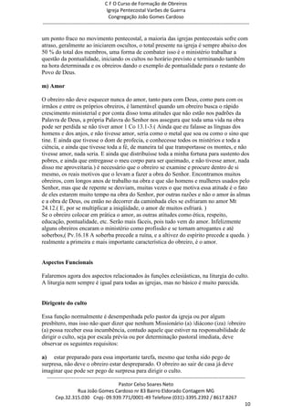 C F O Curso de Formação de Obreiros
                                       Igreja Pentecostal Varões de Guerra
                                        Congregação João Gomes Cardoso
-----------------------------------------------------------------------------------------------------------------------------

um ponto fraco no movimento pentecostal, a maioria das igrejas pentecostais sofre com
atraso, geralmente ao iniciarem oscultos, o total presente na igreja é sempre abaixo dos
50 % do total dos membros, uma forma de combater isso é o ministério trabalhar a
questão da pontualidade, iniciando os cultos no horário previsto e terminando também
na hora determinada e os obreiros dando o exemplo de pontualidade para o restante do
Povo de Deus.

m) Amor

O obreiro não deve esquecer nunca do amor, tanto para com Deus, como para com os
irmãos e entre os próprios obreiros, é lamentável quando um obreiro busca o rápido
crescimento ministerial e por conta disso toma atitudes que não estão nos padrões da
Palavra de Deus, a própria Palavra do Senhor nos assegura que toda uma vida na obra
pode ser perdida se não tiver amor 1 Co 13.1-3.( Ainda que eu falasse as línguas dos
homens e dos anjos, e não tivesse amor, seria como o metal que soa ou como o sino que
tine. E ainda que tivesse o dom de profecia, e conhecesse todos os mistérios e toda a
ciência, e ainda que tivesse toda a fé, de maneira tal que transportasse os montes, e não
tivesse amor, nada seria. E ainda que distribuísse toda a minha fortuna para sustento dos
pobres, e ainda que entregasse o meu corpo para ser queimado, e não tivesse amor, nada
disso me aproveitaria.) é necessário que o obreiro se examine e procure dentro de si
mesmo, os reais motivos que o levam a fazer a obra do Senhor. Encontramos muitos
obreiros, com longos anos de trabalho na obra e que são homens e mulheres usados pelo
Senhor, mas que de repente se desviam, muitas vezes o que motiva essa atitude é o fato
de eles estarem muito tempo na obra do Senhor, por outras razões e não o amor às almas
e a obra de Deus, ou então no decorrer da caminhada eles se esfriaram no amor Mt
24.12.( E, por se multiplicar a iniqüidade, o amor de muitos esfriará. )
Se o obreiro colocar em prática o amor, as outras atitudes como ética, respeito,
educação, pontualidade, etc. Serão mais fáceis, pois tudo vem do amor. Infelizmente
alguns obreiros encaram o ministério como profissão e se tornam arrogantes e até
soberbos,( Pv.16.18 A soberba precede a ruína, e a altivez do espírito precede a queda. )
realmente a primeira e mais importante característica do obreiro, é o amor.


Aspectos Funcionais

Falaremos agora dos aspectos relacionados às funções eclesiásticas, na liturgia do culto.
A liturgia nem sempre é igual para todas as igrejas, mas no básico é muito parecida.


Dirigente do culto

Essa função normalmente é desempenhada pelo pastor da igreja ou por algum
presbítero, mas isso não quer dizer que nenhum Missionário (a) /diácono (iza) /obreiro
(a) possa receber essa incumbência, contudo aquele que estiver na responsabilidade de
dirigir o culto, seja por escala prévia ou por determinação pastoral imediata, deve
observar os seguintes requisitos:

a) estar preparado para essa importante tarefa, mesmo que tenha sido pego de
surpresa, não deve o obreiro estar despreparado. O obreiro ao sair de casa já deve
imaginar que pode ser pego de surpresa para dirigir o culto.
  ------------------------------------------------------------------------------------------------------------------------
                                             Pastor Celso Soares Neto
                     Rua João Gomes Cardoso nr 83 Bairro Eldorado Contagem MG
       Cep.32.315.030 Cnpj- 09.939.771/0001-49 Telefone (031)-3395.2392 / 8617.8267
                                                                                                                          10
 
