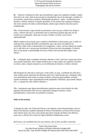 C F O Curso de Formação de Obreiros
                                       Igreja Pentecostal Varões de Guerra
                                        Congregação João Gomes Cardoso
-----------------------------------------------------------------------------------------------------------------------------



b) observar a liturgia do culto, que normalmente segue esta sequência simples: oração
pelo início do culto, palavra devocional ou introdutória, louvor de adoração, corinhos de
avivamento, oração para o preletor, Ministração da palavra, apelo, recolhimento dos
dízimos e ofertas, anúncios e benção apostólica. Com certeza esta sequência litúrgica,
não será a mesma em todas as denominações, damos aqui somente uma base para a
compreensão;

Obs.: O nervosismo é algo normal nas primeiras vezes em que o obreiro for dirigir o
culto, o obreiro não deve se desanimar nem se entristecer quando algo não sair de
acordo com o planejado, saiba que é aí que o Senhor vai fazer você crescer
espiritualmente.

c)Para a palavra devocional, que é a palavra introdutória é interessante, que o irmão ou
irmã que fizer menção da Palavra introdutória seja o de maior ascendência no
ministério, (Que estão se destacando em evangelismo, visitas, serviços dentro do templo
etc.) e não deve ser o mesmo que ministrará a Palavra na hora da pregação. O obreiro
deve evitar passar a oportunidade de trazer a Palavra devocional para algum outro
obreiro.


d) o dirigente pode a qualquer momento, durante o culto, convocar a igreja para fazer
uma oração específica, mas é imprescindível que se faça oração nas seguintes ocasiões:
no início, antes e depois da palavra, no recolhimento de dízimos e ofertas, término.



e)O dirigente do culto deve evitar que o culto esfrie, ou seja, o ambiente do culto deve
estar sempre numa atmosfera de adoração, para isso é interessante que o dirigente saiba
com antecedência qual irmão ou grupo receberá a próxima oportunidade, evitando
aqueles momentos vagos enquantoestá sendo preparado ( Playback, peça teatral, danças
etc.) e a igreja fica num silêncio fúnebre; e


Obs.: Apontamos aqui alguns procedimentos genéricos para a boa direção de culto,
algumas denominações têm em seus regimentos litúrgicos internos, outros
procedimentos e outras têm seus próprios costumes.


Palavra Devocional.



A liturgia do culto, nas Varões de Guerra e em algumas outras denominações, prevê a
Palavra de abertura, também chamada de Palavra Introdutória ou Palavra Devocional,
todo obreiro neste caso deve estar pronto para fazer menção da Palavra de abertura,
neste caso o obreiro deve observar alguns detalhes fundamentais como:


a) O texto a ser escolhido deve ter um contexto, não se deve escolher versículos
  ------------------------------------------------------------------------------------------------------------------------
                                             Pastor Celso Soares Neto
                     Rua João Gomes Cardoso nr 83 Bairro Eldorado Contagem MG
       Cep.32.315.030 Cnpj- 09.939.771/0001-49 Telefone (031)-3395.2392 / 8617.8267
                                                                                                                          11
 