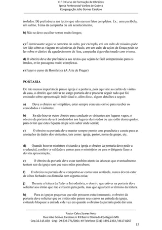 C F O Curso de Formação de Obreiros
                                       Igreja Pentecostal Varões de Guerra
                                        Congregação João Gomes Cardoso
-----------------------------------------------------------------------------------------------------------------------------

isolados. Dê preferência aos textos que não narrem fatos completos. Ex.: uma parábola,
um salmo, Tema da campanha ou um acontecimento,

b) Não se deve escolher textos muito longos;


c) É interessante seguir o contexto do culto, por exemplo, em um culto de missões pode
ser lido sobre as viagens missionárias de Paulo, em um culto de ações de Graça pode-se
ler sobre o cântico de agradecimento de Ana, campanha algo relacionado com o tema.

d) O obreiro deve dar preferência aos textos que sejam de fácil compreensão para os
irmãos, evite passagens muito complexas.

e) Fazer o curso de Homilética (A Arte de Pregar)


PORTARIA

De não menos importância para o igreja é a portaria, pois equivale ao cartão de visitas
da casa, o obreiro que estivar no cargo portaria deve procurar seguir tudo que foi
ensinado sobre apresentação individual e, além disso, alguns detalhes a seguir:

a)    Deve o obreiro ser simpático, estar sempre com um sorriso para receber os
convidados e visitantes;

b)     Se não houver outro obreiro para conduzir os visitantes aos lugares vagos, o
obreiro da portaria deverá conduzi-los aos lugares destinados ou que estão desocupados,
para evitar que estes fiquem em pé sem saber onde sentar;

c)     O obreiro na portaria deve manter sempre pronto uma prancheta e caneta para as
anotações de dados dos visitantes, tais como: igreja, pastor, nome de grupo, etc.


d)    Quando houver ministros visitando a igreja o obreiro da portaria deve pedir a
credencial, conferir a validade e passar para o ministério ou para o dirigente fazer a
devida apresentação;

e)      O obreiro da portaria deve estar também atento às crianças que eventualmente
tentam sair da igreja sem que suas mães percebam;

f)    O obreiro na portaria deve comportar-se como uma sentinela, nunca deverá estar
de olhos fechados ou distraído com alguma coisa;

j)     Durante a leitura da Palavra Introdutória, o obreiro que estiver na portaria deve
solicitar aos irmão que não circulem pela porta, mas que aguardem o término da leitura.

h)       Para as igrejas pequenas que não possuem estacionamento, o obreiro da
portaria deve solicitar que os irmãos não parem seus carros na entrada da igreja,
evitando bloquear a entrada e de vez em quando o obreiro da portaria pode dar uma

  ------------------------------------------------------------------------------------------------------------------------
                                             Pastor Celso Soares Neto
                     Rua João Gomes Cardoso nr 83 Bairro Eldorado Contagem MG
       Cep.32.315.030 Cnpj- 09.939.771/0001-49 Telefone (031)-3395.2392 / 8617.8267
                                                                                                                          12
 