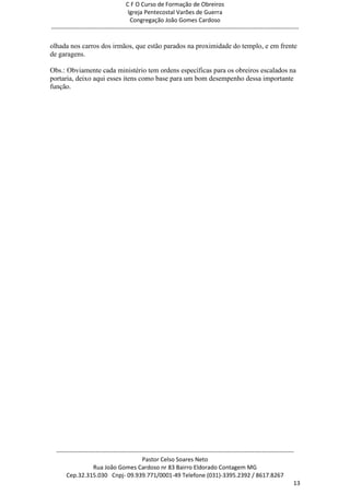 C F O Curso de Formação de Obreiros
                                       Igreja Pentecostal Varões de Guerra
                                        Congregação João Gomes Cardoso
-----------------------------------------------------------------------------------------------------------------------------

olhada nos carros dos irmãos, que estão parados na proximidade do templo, e em frente
de garagens.

Obs.: Obviamente cada ministério tem ordens específicas para os obreiros escalados na
portaria, deixo aqui esses itens como base para um bom desempenho dessa importante
função.




  ------------------------------------------------------------------------------------------------------------------------
                                             Pastor Celso Soares Neto
                     Rua João Gomes Cardoso nr 83 Bairro Eldorado Contagem MG
       Cep.32.315.030 Cnpj- 09.939.771/0001-49 Telefone (031)-3395.2392 / 8617.8267
                                                                                                                          13
 