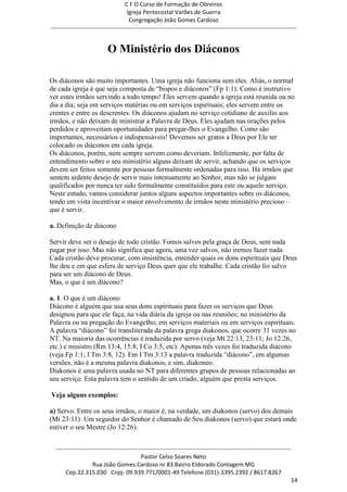 C F O Curso de Formação de Obreiros
                                       Igreja Pentecostal Varões de Guerra
                                        Congregação João Gomes Cardoso
-----------------------------------------------------------------------------------------------------------------------------


                            O Ministério dos Diáconos

Os diáconos são muito importantes. Uma igreja não funciona sem eles. Aliás, o normal
de cada igreja é que seja composta de ―bispos e diáconos‖ (Fp 1:1). Como é instrutivo
ver estes irmãos servindo a todo tempo! Eles servem quando a igreja está reunida ou no
dia a dia; seja em serviços matérias ou em serviços espirituais; eles servem entre os
crentes e entre os descrentes. Os diáconos ajudam no serviço cotidiano de auxílio aos
irmãos, e não deixam de ministrar a Palavra de Deus. Eles ajudam nas orações pelos
perdidos e aproveitam oportunidades para pregar-lhes o Evangelho. Como são
importantes, necessários e indispensáveis! Devemos ser gratos a Deus por Ele ter
colocado os diáconos em cada igreja.
Os diáconos, porém, nem sempre servem como deveriam. Infelizmente, por falta de
entendimento sobre o seu ministério alguns deixam de servir, achando que os serviços
devem ser feitos somente por pessoas formalmente ordenadas para isso. Há irmãos que
sentem ardente desejo de servir mais intensamente ao Senhor, mas não se julgam
qualificados por nunca ter sido formalmente constituídos para este ou aquele serviço.
Neste estudo, vamos considerar juntos alguns aspectos importantes sobre os diáconos,
tendo em vista incentivar o maior envolvimento de irmãos neste ministério precioso –
que é servir.

a. Definição de diácono

Servir deve ser o desejo de todo cristão. Fomos salvos pela graça de Deus, sem nada
pagar por isso. Mas não significa que agora, uma vez salvos, não iremos fazer nada.
Cada cristão deve procurar, com insistência, entender quais os dons espirituais que Deus
lhe deu e em que esfera de serviço Deus quer que ele trabalhe. Cada cristão foi salvo
para ser um diácono de Deus.
Mas, o que é um diácono?

a. 1. O que é um diácono
Diácono é alguém que usa seus dons espirituais para fazer os serviços que Deus
designou para que ele faça, na vida diária da igreja ou nas reuniões; no ministério da
Palavra ou na pregação do Evangelho; em serviços materiais ou em serviços espirituais.
A palavra ―diácono‖ foi transliterada da palavra grega diakonos, que ocorre 31 vezes no
NT. Na maioria das ocorrências é traduzida por servo (veja Mt 22:13, 23:11; Jo 12:26,
etc.) e ministro (Rm 13:4, 15:8; I Co 3:5, etc). Apenas três vezes foi traduzida diácono
(veja Fp 1:1; I Tm 3:8, 12). Em I Tm 3:13 a palavra traduzida ―diácono‖, em algumas
versões, não é a mesma palavra diakonos, e sim, diakoneo.
Diakonos é uma palavra usada no NT para diferentes grupos de pessoas relacionadas ao
seu serviço. Esta palavra tem o sentido de um criado, alguém que presta serviços.

Veja alguns exemplos:

a) Servo. Entre os seus irmãos, o maior é, na verdade, um diakonos (servo) dos demais
(Mt 23:11). Um seguidor do Senhor é chamado de Seu diakonos (servo) que estará onde
estiver o seu Mestre (Jo 12:26).


  ------------------------------------------------------------------------------------------------------------------------
                                             Pastor Celso Soares Neto
                     Rua João Gomes Cardoso nr 83 Bairro Eldorado Contagem MG
       Cep.32.315.030 Cnpj- 09.939.771/0001-49 Telefone (031)-3395.2392 / 8617.8267
                                                                                                                          14
 