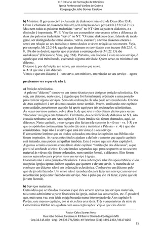 C F O Curso de Formação de Obreiros
                                       Igreja Pentecostal Varões de Guerra
                                        Congregação João Gomes Cardoso
-----------------------------------------------------------------------------------------------------------------------------

b) Ministro. O governo civil é chamado de diakonos (ministro) de Deus (Rm 13:4).
Cristo é chamado de diakonos(ministro) em relação ao Seu povo (Rm 15:8; Gl 2:17).
Mas nem todas as palavras traduzidas ―servo‖ no NT vêm da palavra diakonos, e a
distinção é importante. W. E. Vine faz um comentário interessante sobre a diferença de
duas das palavras traduzidas ―servo‖ no NT: ―O termo diakonos deve, falando de modo
geral, ser distinguido do termo doulos, ‗servo, escravo‘; o termo diakonos encara o
servo em relação ao seu trabalho; o termo doulos o vê em relação ao seu mestre. Veja,
por exemplo, Mt 22:2-14; aqueles que chamam os convidados e os trazem (Mt 22:3, 4,
8, 10) são os douloi; aqueles que executam a sentença do rei (Mt 22:13) são
osdiakonos‖ (Dicionário Vine, pág. 568). Portanto, um diácono é visto no seu serviço, é
aquele que está trabalhando, exercendo alguma atividade. Quem serve ou ministra é um
diácono.
Diácono é, por definição, um servo, um ministro que serve.
a. 2. O que não é um diácono
Vimos o que um diácono é – um servo, um ministro, em relação ao seu serviço – agora

precisamos ver o que ele não é.

a) Posição eclesiástica.
 A palavra ―diácono‖ tornou-se um termo técnico para designar posição eclesiástica. Ou
seja, um diácono, neste caso, é alguém que foi formalmente ordenado a uma posição
para realizar alguns serviços. Sem esta ordenação ele não pode ser reconhecido. O texto
de Atos capítulo 6 é um dos mais usados neste sentido. Porém, analisando este capítulo
com cuidado, percebemos que não há apoio aqui para tais ordenações eclesiásticas.
Às vezes ouvimos ensinos, sobre Atos 6, de que sete irmãos foram eleitos para serem
―diáconos‖ na igreja em Jerusalém. Entretanto, das ocorrências de diákonos no NT, não
é usada nenhuma vez em Atos capítulo 6. Estes irmãos não foram chamados, aqui, de
diáconos. Neste capítulo, o serviço que eles fariam (de sustento às viúvas – vs. 1-3) e o
que os apóstolos continuariam fazendo (de orar e ministrar a Palavra – v. 4) é que são
considerados. Aqui não é o servo que está em vista; é o seu serviço.
É conveniente lembrar que os títulos colocados em cima de capítulos nas Bíblias não
foram inspirados. Às vezes estes títulos ajudam a definir o assunto que aquele capítulo
está tratando, mas podem atrapalhar também. Este é o caso aqui em Atos capítulo 6.
Algumas versões colocam como título deste capítulo ―Instituição dos diáconos‖, o que
por si só confunde o leitor. Os sete irmãos separados aqui para ocuparem-se no socorro
material às viúvas não foram ordenados, num sentido formal, a diáconos. Eles foram
apenas separados para prestar mais um serviço à igreja.
Diaconato não é uma posição eclesiástica. Estas ordenações não têm apoio bíblico, e seu
uso pelas igrejas apenas inibem aqueles que querem e devem servir. A maneira de se
conhecer um diácono não é por ordenação eclesiástica. Conhece-se um diácono pelo
que ele já está fazendo. Um servo não é reconhecido para fazer um serviço; um servo é
reconhecido porjá estar fazendo um serviço. Não é pelo que ele irá fazer, é pelo que ele
já vem fazendo.

b) Serviços materiais.
Outra ideia que se têm dos diáconos é que eles servem apenas em serviços materiais,
tais como administrar a parte financeira da igreja, cuidar das construções, etc. É possível
que, mais uma vez, esta ideia esteja baseada numa interpretação de Atos capítulo 6.
Porém, este mesmo capítulo, por si só, refuta esta ideia. Três comentaristas da série de
Comentários Ritchie nos ajudam com suas explicações. Veja o que eles dizem:
  ------------------------------------------------------------------------------------------------------------------------
                                             Pastor Celso Soares Neto
                     Rua João Gomes Cardoso nr 83 Bairro Eldorado Contagem MG
       Cep.32.315.030 Cnpj- 09.939.771/0001-49 Telefone (031)-3395.2392 / 8617.8267
                                                                                                                          15
 