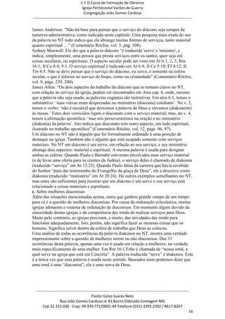 C F O Curso de Formação de Obreiros
                                       Igreja Pentecostal Varões de Guerra
                                        Congregação João Gomes Cardoso
-----------------------------------------------------------------------------------------------------------------------------

James Anderson: ―Não há base para pensar que o serviço do diácono seja sempre de
natureza administrativa, como indicada neste capítulo. Uma pesquisa mais exata do uso
da palavra no NT todo indica que ela abrange muitas formas de serviços, tanto material
quanto espiritual …‖ (Comentário Ritchie, vol. 5, pág. 108).
Sydney Maxwell: Ele diz que a palavra diácono ―é traduzida 'servo' e 'ministro', e
indica, simplesmente, uma pessoa que presta serviços entre os santos, quer seja em
coisas seculares, ou espirituais. O aspecto secular pode ser visto em At 6:1, 2, 3; Rm
16:1; II Co 8:4; 9:1. O serviço espiritual é indicado em At 6:4; II Co 5:18; Ef 4:12; II
Tm 4:5. Não se deve pensar que o serviço do diácono, ou servo, é somente na esfera
secular, e que é inferior ao serviço do bispo, como na cristandade‖ (Comentário Ritchie,
vol. 9, págs. 239, 240).
James Allen: ―Os dois aspectos do trabalho do diácono que se tornam claros no NT,
com relação ao serviço da igreja, podem ser encontrados em Atos cap. 6, onde, mesmo
que a palavra não seja usada, as palavras cognatas são instrutivas. Em atos 6:1, temos o
substantivo: ‗suas viúvas eram desprezadas no ministério (diaconia) cotidiano‘. No v. 2,
temos o verbo: ‗não é razoável que deixemos a palavra de Deus e sirvamos (diakoneim)
às mesas.‘ Estes dois versículos ligam o diaconato com o serviço material; mas, no v. 4,
temos a afirmação apostólica: ‗mas nós perseveraremos na oração e no ministério
(diakonia) da palavra‘. Isto indica que diaconato tem outro aspecto, um lado espiritual,
ilustrado no trabalho apostólico‖ (Comentário Ritchie, vol. 12, págs. 96, 97).
Um diácono no NT não é alguém que foi formalmente ordenado à uma posição de
destaque na igreja. Também não é alguém que está ocupado somente com serviços
materiais. No NT um diácono é um servo, em relação ao seu serviço, e seu ministério
abrange dois aspectos: material e espiritual. A mesma palavra é usada para designar
ambas as esferas. Quando Paulo e Barnabé estiveram envolvidos num serviço material
(o de levar uma oferta para os crentes da Judéia), o serviço deles é chamado de diakonia
(traduzido ―serviço‖ em At 12:25). Quando Paulo falou da carreira que havia recebido
do Senhor ―para dar testemunho do Evangelho da graça de Deus‖, ele a descreve como
diakonia (traduzido ―ministério‖ em At 20:24). Há outros exemplos semelhantes no NT,
mas estes são suficientes para mostrar que um diácono é um servo e seu serviço está
relacionado a coisas materiais e espirituais.
c. Sobre mulheres diaconisas
Além das situações mencionadas acima, outra que ganhou grande campo de um tempo
para cá é a questão de mulheres diaconisas. Por causa da ordenação eclesiástica, muitas
igrejas adotaram o sistema de ordenação de diaconisas. Em momento algum duvido da
sinceridade destas igrejas e da competência das irmãs de realizar serviços para Deus.
Muito pelo contrário, as igrejas precisam, e muito, das atividades das irmãs para
funcionar adequadamente. Isto, porém, não significa fazer as mesmas coisas que os
homens. Significa servir dentro da esfera de trabalho que Deus as colocou.
Uma análise de todas as ocorrências da palavra diakonos no NT, mostra uma verdade
impressionante sobre a questão de mulheres serem ou não diaconisas. Das 31
ocorrências desta palavra, apenas uma vez é usada em relação a mulheres; na verdade,
mais especificamente de uma mulher. Em Rm 16:1 Febe é chamada de ―nossa irmã, a
qual serve na igreja que está em Cencréia‖. A palavra traduzida ―serve‖ é diakonos. Esta
é a única vez que essa palavra é usada neste sentido. Baseados nisto podemos dizer que
uma irmã é uma ―diaconisa‖; ela é uma serva de Deus.




  ------------------------------------------------------------------------------------------------------------------------
                                             Pastor Celso Soares Neto
                     Rua João Gomes Cardoso nr 83 Bairro Eldorado Contagem MG
       Cep.32.315.030 Cnpj- 09.939.771/0001-49 Telefone (031)-3395.2392 / 8617.8267
                                                                                                                          16
 