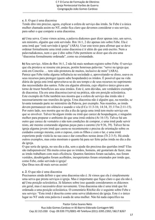 C F O Curso de Formação de Obreiros
                                       Igreja Pentecostal Varões de Guerra
                                        Congregação João Gomes Cardoso
-----------------------------------------------------------------------------------------------------------------------------

c. 1. O que é uma diaconisa
Tendo dito isto preciso, agora, explicar a esfera de serviço das irmãs. Se Febe é a única
mulher chamada assim no NT, então fica claro que devemos considerar o seu serviço,
para saber o que compete a uma diaconisa.

a) Uma serva. Como vimos acima, a palavra diakonos quer dizer apenas isto, um servo,
um ministro, alguém que está servindo. Rm 16:1, 2 diz apenas isto sobre Febe. Ela é
uma irmã que ―está servindo à igreja‖ (ARA). Usar este texto para afirmar que se deve
ordenar formalmente uma irmã como diaconisa é ir além do que está escrito. Nem a
palavradiakonos, nem o que é dito sobre Febe permitem se dizer que ela era uma
―diaconisa formalmente ordenada‖, como na cristandade.

b) Seu serviço. Além de Rm 16:1, 2 não há mais nenhum registro sobre Febe. O serviço
que ela prestava se resume em poucas, porém honrosas palavras: ―serve na igreja que
está em Cencréia … tem sido protetora de muitos, inclusive de mim‖ (ARA).
Parece que Febe tinha alguma influência na sociedade e, aproveitando-se disso, usava os
seus recursos para proteger (quem sabe hospedando) os irmãos. É possível que na vida
diária da igreja esta irmã aproveitava-se do seu tempo e de seus recursos no suprimento
das necessidades dos santos. Febe era alguém altruísta, cujo objetivo único girava em
torno de trazer benefícios aos seus irmãos. Este é, sem dúvidas, um verdadeiro exemplo
de diaconisa. Ela era uma diaconisa (serva) na prática, não em posição eclesiástica.
Este exemplo de Febe também nos mostra que a esfera de serviço das irmãs não é
necessariamente nas reuniões da igreja. Uma diaconisa não é alguém que, na reunião, se
levanta tomando parte no ministério da Palavra, por exemplo. Nas reuniões, as irmãs
devem permanecer em silêncio e usando o véu (I Co 11:3-16; 14:34, 35; I Tm 2:11-15).
Por outro lado, nos mostra que no dia a dia da igreja uma irmã tem muito serviço em
que se envolver. Talvez há algum irmão ou irmã que carece de hospedagem, e ninguém
melhor para preparar o ambiente do que uma irmã ordeira (At 16:15). Talvez há um
outro que carece de vestuário e não tem condições de comprar, e uma irmã pode servir
nisto, até mesmo costurando algumas peças para o carente (At 9:36, 39). Talvez há na
igreja alguma jovem irmã que casou-se recentemente e precisa de orientação sobre os
cuidados consigo mesma, com o esposo, com os filhos e com o lar, e uma irmã
experiente pode visitá-la na sua casa e dar conselhos nestas áreas (Tt 2:3-5). Há ainda
outros exemplos, mas estes mostram o quanto há para ser feito pelas irmãs no dia a dia
da igreja.
O que seria da igreja, no seu dia a dia, sem a ajuda tão preciosa das queridas irmã? Elas
são indispensáveis! Há muita coisa que os irmãos, homens, até gostariam de fazer, mas
as irmãs trabalham com mais eficiência. Quantos famintos foram saciados, nus foram
vestidos, desabrigados foram acolhidos, inexperientes foram orientados por irmãs que,
como Febe, estão servindo à igreja!
Que Deus nos dê mais servas assim!

c. 2. O que não é uma diaconisa
Precisamos ainda definir o que uma diaconisa não é. Já vimos que ela é simplesmente
uma serva que presta serviços à igreja. Mas é importante que fique claro o que ela não é.
a) Uma posição eclesiástica. Já falamos sobre isso quando consideramos os diáconos
em geral, mas é necessário dizer novamente. Uma diaconisa não é uma irmã que foi
ordenada a uma posição eclesiástica. O comentário Ritchie diz o seguinte sobre Febe e
seu serviço: ―Esta irmã é descrita como uma serva (diakonos) da igreja. Este é o único
lugar no NT onde esta palavra é usada de uma mulher. Não há nada específico na
  ------------------------------------------------------------------------------------------------------------------------
                                             Pastor Celso Soares Neto
                     Rua João Gomes Cardoso nr 83 Bairro Eldorado Contagem MG
       Cep.32.315.030 Cnpj- 09.939.771/0001-49 Telefone (031)-3395.2392 / 8617.8267
                                                                                                                          17
 