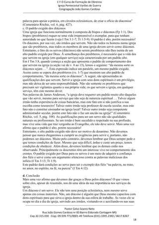 C F O Curso de Formação de Obreiros
                                       Igreja Pentecostal Varões de Guerra
                                        Congregação João Gomes Cardoso
-----------------------------------------------------------------------------------------------------------------------------

palavra para apoiar a prática, em círculos eclesiásticos, de criar o ofício de diaconisa‖
(Comentário Ritchie, vol. 6, pág. 427).
c. O padrão exigido dos diáconos
Uma igreja que funciona normalmente é composta de bispos e diáconos (Fp 1:1). Dos
bispos (presbíteros) requer-se uma vida irrepreensível e exemplar, para que tenham
autoridade no que fazem (veja I Tm 3:1-7; Tt 1:5-9). O padrão é alto, porém necessário!
Os diáconos, por sua vez, são irmãos que servem. Não são todos os homens numa igreja
que são presbíteros, mas todos os membros de uma igreja devem servir como diáconos.
Entretanto, o fato de os servos (diáconos) não serem presbíteros não lhes isenta de um
alto padrão exigido por Deus. À semelhança dos presbíteros, é necessário que a vida dos
que servem na igreja (em qualquer serviço) seja caracterizada por um padrão alto.
Em I Tm 3:8, quando começa a seção que apresenta o padrão de comportamento dos
que servem na igreja (a seção vai do v. 8 ao 13), lemos o seguinte: ―da mesma sorte os
diáconos sejam …‖. Esta expressão indica um paralelo, um mesmo padrão exigido.
Assim como se espera dos presbíteros (vs. 1-7) que mostrem um alto padrão de
comportamento, ―da mesma sorte os diáconos‖. A seguir, são apresentadas as
qualificações dos que servem. Servir a igreja com seus dons espirituais é um privilégio,
mas não deixa de ser uma responsabilidade. Não são somente os presbíteros que
precisam ser vigilantes quanto a sua própria vida; os que servem a igreja, em qualquer
serviço, têm este mesmo dever.
Nas palavras de James Anderson, ―a igreja deve requerer um padrão muito alto daqueles
que vão servir, mesmo para serviço que não seja de natureza espiritual … Talvez algum
irmão tenha experiência de coisas bancárias, mas este fato em si não justifica a sua
escolha como tesoureiro! Talvez outro irmão seja professor de escola secular, mas este
fato não o constitui ensinador na igreja local! Talvez outro irmão seja competente
administrador secular, porém este fato não o faz um ancião na igreja!‖ (Comentário
Ritchie, vol. 5, pág. 108). As qualificações para ser um servo não são qualidades
naturais ou profissionais. Se um irmão é bem sucedido e respeitado na sua profissão,
mas vive uma vida que traz vergonha ao Evangelho, ele não deve servir. Mais uma vez
afirmo que o padrão é alto, porém necessário!
Entretanto, o alto padrão exigido não deve ser motivo de desanimo. Não devemos
pensar que nunca chegaremos a cumprir as exigências para servir e, portanto, não
podemos ser diáconos. Muito pelo contrário, devemos lembrar que Deus sempre pede o
que temos condições de fazer. Mesmo que seja difícil, árduo e custe um preço, temos
condições de obedecer. Além disso, devemos lembrar que os demais estão nos
observando. Principalmente os descrentes têm um interesse vivo no comportamento dos
crentes. O padrão exigido por Deus para os servos é um meio de adquirir a confiança
dos fiéis e serve como um argumento silencioso contra as palavras maliciosas dos
infiéis (I Tm 3:13; Tt 1:9).
Este padrão dará condições ao servo para ser o exemplo dos fiéis ―na palavra, no trato,
no amor, no espírito, na fé, na pureza‖ (I Tm 4:12).

d. Conclusão
Mais uma vez afirmo que devemos dar graças a Deus pelos diáconos! O que vimos
sobre eles, apesar de resumido, nos dá uma ideia da sua importância nos serviços da
igreja.
Um diácono é um servo. Ele não tem uma posição eclesiástica, nem mesmo serve
apenas em coisas materiais. Não, um diácono é alguém que Deus mesmo capacitou com
dons espirituais para que sirva a igreja dentro da sua esfera de trabalho. Às vezes ele se
ocupa no dia a dia da igreja, servindo aos irmãos, visitando-os e auxiliando-os nas suas
  ------------------------------------------------------------------------------------------------------------------------
                                             Pastor Celso Soares Neto
                     Rua João Gomes Cardoso nr 83 Bairro Eldorado Contagem MG
       Cep.32.315.030 Cnpj- 09.939.771/0001-49 Telefone (031)-3395.2392 / 8617.8267
                                                                                                                          18
 