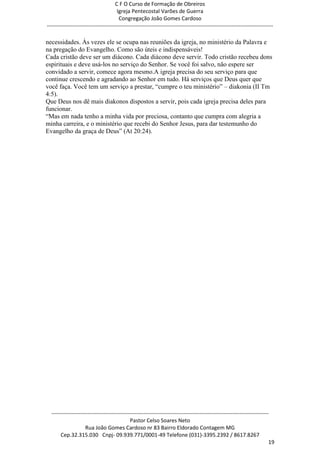 C F O Curso de Formação de Obreiros
                                       Igreja Pentecostal Varões de Guerra
                                        Congregação João Gomes Cardoso
-----------------------------------------------------------------------------------------------------------------------------

necessidades. Às vezes ele se ocupa nas reuniões da igreja, no ministério da Palavra e
na pregação do Evangelho. Como são úteis e indispensáveis!
Cada cristão deve ser um diácono. Cada diácono deve servir. Todo cristão recebeu dons
espirituais e deve usá-los no serviço do Senhor. Se você foi salvo, não espere ser
convidado a servir, comece agora mesmo.A igreja precisa do seu serviço para que
continue crescendo e agradando ao Senhor em tudo. Há serviços que Deus quer que
você faça. Você tem um serviço a prestar, ―cumpre o teu ministério‖ – diakonia (II Tm
4:5).
Que Deus nos dê mais diakonos dispostos a servir, pois cada igreja precisa deles para
funcionar.
―Mas em nada tenho a minha vida por preciosa, contanto que cumpra com alegria a
minha carreira, e o ministério que recebi do Senhor Jesus, para dar testemunho do
Evangelho da graça de Deus‖ (At 20:24).




  ------------------------------------------------------------------------------------------------------------------------
                                             Pastor Celso Soares Neto
                     Rua João Gomes Cardoso nr 83 Bairro Eldorado Contagem MG
       Cep.32.315.030 Cnpj- 09.939.771/0001-49 Telefone (031)-3395.2392 / 8617.8267
                                                                                                                          19
 
