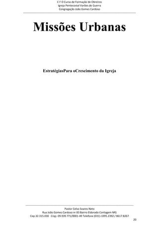 C F O Curso de Formação de Obreiros
                                       Igreja Pentecostal Varões de Guerra
                                        Congregação João Gomes Cardoso
-----------------------------------------------------------------------------------------------------------------------------




          Missões Urbanas


                     EstratégiasPara oCrescimento da Igreja




  ------------------------------------------------------------------------------------------------------------------------
                                             Pastor Celso Soares Neto
                     Rua João Gomes Cardoso nr 83 Bairro Eldorado Contagem MG
       Cep.32.315.030 Cnpj- 09.939.771/0001-49 Telefone (031)-3395.2392 / 8617.8267
                                                                                                                          20
 