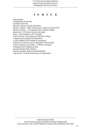 C F O Curso de Formação de Obreiros
                                       Igreja Pentecostal Varões de Guerra
                                        Congregação João Gomes Cardoso
-----------------------------------------------------------------------------------------------------------------------------



                                        I N D                   I C E
Apresentação
O Significado de Missões
A Grande Comissão
Missões Urbanas na Igreja Apostólica
Missões Urbanas - Plano de Deus para A Igreja do Século XXI
Missões Urbanas - A Ferramenta para a Grande Colheita
Intercessão - A Primeira Iniciativa da Igreja
Jejum - Arma Poderosa a Ser Utilizada
Como Envolver Toda a Igreja em Missões Urbanas
A Organização da Igreja em Ministérios
A Necessidade de Diversidade de Estratégias
Cadastro de Visitantes, Novos Decididos e Interessados
Grupos Familiares ou Células - A Melhor Estratégia
Estratégias Para Trabalhos de Rua
Fazendo Missões Pelo Telefone
Outras Estratégias Próprias para Metrópoles
Ação Social - Criando Pontes para a Evangelização




  ------------------------------------------------------------------------------------------------------------------------
                                             Pastor Celso Soares Neto
                     Rua João Gomes Cardoso nr 83 Bairro Eldorado Contagem MG
       Cep.32.315.030 Cnpj- 09.939.771/0001-49 Telefone (031)-3395.2392 / 8617.8267
                                                                                                                          21
 