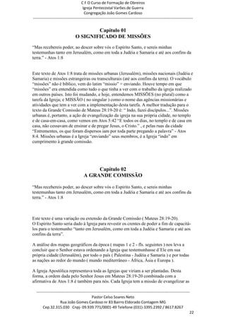 C F O Curso de Formação de Obreiros
                                       Igreja Pentecostal Varões de Guerra
                                        Congregação João Gomes Cardoso
-----------------------------------------------------------------------------------------------------------------------------


                                         Capítulo 01
                                 O SIGNIFICADO DE MISSÕES
―Mas recebereis poder, ao descer sobre vós o Espírito Santo, e sereis minhas
testemunhas tanto em Jerusalém, como em toda a Judéia e Samaria e até aos confins da
terra.‖ - Atos 1:8


Este texto de Atos 1:8 trata de missões urbanas (Jerusalém), missões nacionais (Judéia e
Samaria) e missões estrangeiras ou transculturais (até aos confins da terra). O vocábulo
―missões‖ não é bíblico, vem do latim ―missio‖ = enviando. Houve tempo em que
―missões‖ era entendida como tudo o que tinha a ver com o trabalho da igreja realizado
em outros países. Isto foi mudando, e hoje, entendemos MISSÕES (no plural) como a
tarefa da Igreja; e MISSÃO ( no singular ) como o nome das agências missionárias e
atividades que tem a ver com a implementação desta tarefa. A melhor tradução para o
texto da Grande Comissão de Mateus 28:19-20 é: ― Indo, fazei discípulos...‖. Missões
urbanas é, portanto, a ação de evangelização da igreja na sua própria cidade, no templo
e de casa-em-casa, como vemos em Atos 5:42 ―E todos os dias, no templo e de casa em
casa, não cessavam de ensinar e de pregar Jesus, o Cristo.‖ , e pelas ruas da cidade
―Entrementes, os que foram dispersos iam por toda parte pregando a palavra‖ - Atos
8:4. Missões urbanas é a Igreja ―enviando‖ seus membros, é a Igreja ―indo‖ em
cumprimento à grande comissão.




                                            Capítulo 02
                                       A GRANDE COMISSÃO

―Mas recebereis poder, ao descer sobre vós o Espírito Santo, e sereis minhas
testemunhas tanto em Jerusalém, como em toda a Judéia e Samaria e até aos confins da
terra.‖ - Atos 1:8



Este texto é uma variação ou extensão da Grande Comissão ( Mateus 28:19-20).
O Espírito Santo seria dado à Igreja para revestir os crentes de poder a fim de capacitá-
los para o testemunho ―tanto em Jerusalém, como em toda a Judéia e Samaria e até aos
confins da terra‖.

A análise dos mapas geográficos da época ( mapas 1 e 2 - fls. seguintes ) nos leva a
concluir que o Senhor estava ordenando a Igreja que testemunhasse d´Ele em sua
própria cidade (Jerusalém), por todo o país ( Palestina - Judéia e Samaria ) e por todas
as nações ao redor do mundo ( mundo mediterrâneo - África, Ásia e Europa ).

A Igreja Apostólica representava toda as Igrejas que viriam a ser plantadas. Desta
forma, a ordem dada pelo Senhor Jesus em Mateus 28:19-20 combinada com a
afirmativa de Atos 1:8 é também para nós. Cada Igreja tem a missão de evangelizar as

  ------------------------------------------------------------------------------------------------------------------------
                                             Pastor Celso Soares Neto
                     Rua João Gomes Cardoso nr 83 Bairro Eldorado Contagem MG
       Cep.32.315.030 Cnpj- 09.939.771/0001-49 Telefone (031)-3395.2392 / 8617.8267
                                                                                                                          22
 