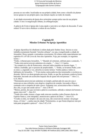 C F O Curso de Formação de Obreiros
                                       Igreja Pentecostal Varões de Guerra
                                        Congregação João Gomes Cardoso
-----------------------------------------------------------------------------------------------------------------------------

pessoas ao seu redor, localizadas na sua própria cidade, bem como o desafio de plantar
novas igrejas no seu próprio país e nas demais nações ao redor do mundo.

A atividade missionária da Igreja deve principiar sempre pelas ruas da sua própria
cidade. E isto é evangelização urbana, ou urbangelização.

A palavra de Cristo à Igreja não é uma opção e nem deve ser objeto de discussão. É uma
ordem! O servo deve obedecer a ordem do seu Senhor.




                                        Capítulo 03
                            Missões Urbanas Na Igreja Apostólica


A Igreja Apostólica foi obediente à ordem dada pelo Senhor Jesus. Iniciou os seus
trabalhos justamente fazendo ―missões urbanas‖, ou seja, evangelizando a cidade de
Jerusalém. Houve grande e estrondoso crescimento. Os relatos estão especialmente nos
capítulos 01 a 07 do Livro de Atos dos Apóstolos. Veja, por exemplo, os seguintes
textos: -
―Então, voltaram para Jerusalém...‖; ―Quando ali entraram, subiram para o cenáculo...‖;
―Todos estes perseveravam unânimes em oração...‖ - Atos 1:1-3 partes.
―Ao cumprir-se o dia de Pentecostes, estavam todos reunidos no mesmo lugar...‖;
―afluiu a multidão, que se possuiu de perplexidade...‖; ―Então, se levantou Pedro, com
os onze; e, erguendo a voz, advertiu-os nestes termos: Varões judeus e todos os
habitantes de Jerusalém...‖; ―Com muitas outras palavras deu testemunho e exortava-os,
dizendo: Salvai-vos desta geração perversa. Então, os que lhe aceitaram a palavra foram
batizados, havendo um acréscimo naquele dia de quase três mil pessoas.‖ - Atos 2:1,
6,14, 40,41.
―Diariamente perseveravam unânimes no templo, partiam pão de casa em casa e
tomavam as suas refeições com alegria e singeleza de coração, louvando a Deus e
contando com a simpatia de todo o povo. Enquanto isso, acrescentava-lhes o Senhor,
dia a dia, os que iam sendo salvos.‖ - Atos 2:46-47.
―Muitos, porém, dos que ouviram a palavra a aceitaram, subindo o número de homens a
quase cinco mil.‖ - Atos 4:4
―Tendo eles orado, tremeu o lugar onde estavam reunidos; todos ficaram cheios do
Espírito Santo e, com intrepidez, anunciavam a palavra de Deus.‖ - Atos 4:31.
―E todos os dias, no templo e de casa em casa, não cessavam de ensinar e de pregar
Jesus, o Cristo.‖ , e pelas ruas da cidade ―Entrementes, os que foram dispersos iam por
toda parte pregando a palavra‖ - Atos 5:42 e 8:4.




  ------------------------------------------------------------------------------------------------------------------------
                                             Pastor Celso Soares Neto
                     Rua João Gomes Cardoso nr 83 Bairro Eldorado Contagem MG
       Cep.32.315.030 Cnpj- 09.939.771/0001-49 Telefone (031)-3395.2392 / 8617.8267
                                                                                                                          23
 