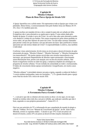 C F O Curso de Formação de Obreiros
                                       Igreja Pentecostal Varões de Guerra
                                        Congregação João Gomes Cardoso
-----------------------------------------------------------------------------------------------------------------------------


                                       Capítulo 04
                                    Missões Urbanas
                        Plano de Deus Para a Igreja do Século XXI

A Igreja Apostólica era a célula mater. Ela representava toda as Igrejas que viriam a ser
plantadas. Desta forma, o comissionamento feito pelo Senhor Jesus em Mateus 28:19-
20 e Atos 1:8 é também para nós.

A igreja recebeu um mandato divino e deve cumpri-lo para não ser achada em falta.
Evangelizar não é uma alternativa ou opção para a igreja. É uma ordem dada pelo
Senhor da Igreja. O cristão é servo de Cristo. Ao servo não cabe outra alternativa senão
a de obedecer a ordem do seu Senhor. Nós somos responsáveis pelas almas perdidas ao
nosso redor, até que lhes falemos do amor de Cristo. Um dia todos seremos chamados
para prestar contas do que fizemos e do que deixamos de fazer. Que justificativa iremos
apresentar por não termos falado de Cristo? A responsabilidade é coletiva, mas também
é individual.

Conforme vimos anteriormente, há três áreas ou níveis para o desenvolvimento da ação
missionária da igreja. ―Missões Urbanas‖, ―Missões Nacionais‖ e ―Missões Estrangeiras
(ou transculturais)‖. Há muitas igrejas envolvidas com missões transculturais e/ou
nacionais, que possuem Departamento de Missões super-estruturado e funcionando
maravilhosamente bem, porém com atuação zero na área de missões urbanas. Não
fazem evangelismo externo ao redor da igreja, e tampouco dispõem de estratégias ou
programa de missões urbanas. Vivem isoladas da comunidade ao redor e enclausuradas.
O índice de crescimento destas igrejas normalmente é insignificante, em muitos casos
negativo.

―Missões urbanas‖ é prioridade número um para a igreja, segundo a ordem do Senhor (
―e sereis minhas testemunhas, tanto em Jerusalém...‖ ). É o grande desafio para a igreja
neste final de século XX e início do século XXI.




                                       Capítulo 05
                                     Missões Urbanas
                            A Ferramenta Para a Grande Colheita
―... a um povo que não se chamava do meu nome eu disse: eis-me aqui, eis-me aqui.
Estendi as minhas mãos todo dia a um povo rebelde, que anda por caminho que não é
bom, seguindo os seus próprios pensamentos‖ - Isaías 65:1-2.


Ouvi em um noticiário de TV a informação de que a população do mundo já atingiu a
cifra de 7 bilhões. Do Livro ―Manual de Crescimento da Igreja‖, do Dr. Juan Carlos
Miranda, extraio os seguintes dados: - Calcula-se que 75% vivam em países em
desenvolvimento, contra 25% em países já desenvolvidos (nações chamadas do

  ------------------------------------------------------------------------------------------------------------------------
                                             Pastor Celso Soares Neto
                     Rua João Gomes Cardoso nr 83 Bairro Eldorado Contagem MG
       Cep.32.315.030 Cnpj- 09.939.771/0001-49 Telefone (031)-3395.2392 / 8617.8267
                                                                                                                          24
 