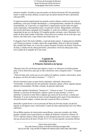 C F O Curso de Formação de Obreiros
                                       Igreja Pentecostal Varões de Guerra
                                        Congregação João Gomes Cardoso
-----------------------------------------------------------------------------------------------------------------------------

primeiro mundo). Acredita-se que nas nações em desenvolvimento 45% da população
estará vivendo em áreas urbanas, ao passo que nos países desenvolvidos o percentual
sobe para 80%.

O supercrescimento populacional nos grandes centros urbanos resulta em uma série de
problemas, como por exemplo desemprego, e, consequentemente, aumento da violência,
criminalidade, etc. O governo, os organismos e organizações sociais terão um papel
muito importante a desempenhar neste e no próximo séculos. Megacidades, entretanto,
são terreno fértil para a pregação do Evangelho. E, neste novo milênio, a atuação mais
importante há que ser a da Igreja. O Evangelho produz salvação, cura e libertação. Só o
poder de Deus pode mudar o indivíduo e fazer dele nova criatura, de tal sorte que o que
matava, não mata mais, o que roubava não rouba mais, etc.

É chegada a hora! Há muito trabalho, o qual não pode esperar. A Igreja precisa trabalhar
e já! Porque já estamos vivendo a época das megacidades. Hoje já se fala em Grande
Rio, Grande São Paulo, etc. Como diz o pastor Ezequiel Teixeira, do Projeto Vida Nova
de Irajá, a cidade está de cabeça para baixo, precisamos virá-la de cabeça para cima,
com o poder do Evangelho de Cristo Jesus.



                                           Capítulo 06
                                        INTERCESSÃO
                                  A Primeira Iniciativa da Igreja
―Busquei entre eles um homem que tapasse o muro e se colocasse na brecha perante
mim, a favor desta terra, para que eu não a destruísse; mas a ninguém achei.‖ - Ezequiel
22:30
―Antes de tudo, pois exorto que se use a prática de súplicas, orações, intercessões, ações
de graças, em favor de todos os homens...‖ - I Tm 2:1

Há três ministérios para os quais fomos chamados: Adoração, Intercessão e
Testemunho. A maioria de nós tem praticado o primeiro, graças a Deus, algumas igrejas
adoram e testemunham. Há falta, contudo, de genuína intercessão.

Interceder significa literalmente ―interpor-se‖, ―colocar-se entre‖. É se colocar entre
Satanás e a sua força de destruição e aquele a quem ele quer destruir, e livrar o
oprimido. É colocar-se entre Deus e alguém que carece do favor divino, e clamar por
libertação. É se por na brecha do muro em prol daqueles pelos quais Cristo derramou o
seu preciosíssimo sangue, e clamar para que a graça de Deus os alcance...

Interceder é gastar horas a sós na presença de Deus em fervente oração, em prol de
alguém ou de alguma causa. Intercessão é o parto de alma espiritual que traz à luz filhos
espirituais.

Há na Bíblia registros de intercessões maravilhosas, como por exemplo a de Abrão
quando o Senhor estava para destruir as cidades de Sodoma e Gomorra ( Gênesis 18:
22-33 ); Moisés clamou e Deus mudou os seus desígnios para com o povo, retirando o
mal que dissera havia de fazer ( Êxodo 32:11-14 ); no dia seguinte, novamente Moisés
  ------------------------------------------------------------------------------------------------------------------------
                                             Pastor Celso Soares Neto
                     Rua João Gomes Cardoso nr 83 Bairro Eldorado Contagem MG
       Cep.32.315.030 Cnpj- 09.939.771/0001-49 Telefone (031)-3395.2392 / 8617.8267
                                                                                                                          25
 