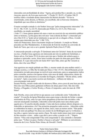 C F O Curso de Formação de Obreiros
                                       Igreja Pentecostal Varões de Guerra
                                        Congregação João Gomes Cardoso
-----------------------------------------------------------------------------------------------------------------------------

intercedeu com profundidade de alma: ―Agora, pois perdoa-lhes o pecado; ou, se não,
risca-me, peço-te, do livro que escreveste.‖ ( Êxodo 32: 30-25 ). O salmo 106:23
testifica sobre o resultado destas intercessões de Moisés dizendo: ―Tê-los-ia
exterminado, como dissera, se Moisés, seu escolhido, não se houvesse interposto,
impedindo que sua cólera os destruísse.‖

O maior exemplo contudo é o do Senhor Jesus que ―pelos transgressores intercedeu‖ (Is
53:12 - Mc 15:28 - Lc 22:37). Intercedeu por Pedro ( Lc 22:31,32). Pelos seus
escolhidos, na oração sacerdotal
( João 17 ). Jesus gastou apenas três anos e meio no exercício do seu ministério público
entre os homens, e já há quase dois mil anos ―está à direita de Deus‖ a interceder por
nós ( Rm 8:34 ) e ―pode salvar totalmente os que por ele se chegam a Deus, vivendo
sempre para interceder por eles.‖ ( Hb 7:25).
Antes do Pentecostes, houve incessante oração no Cenáculo. A oração no Monte
precedeu aos Dez Mandamentos. A intercessão de Estevão resultou na conversão de
Saulo de Tarso, que veio a ser o grande Apóstolo Paulo (Atos 6:57-60).

A intercessão precede a salvação. É Getsêmani antes do Calvário! Antes da sua morte
na cruz, o Senhor Jesus agonizou em intercessão por nós no jardim do Getsêmani, e
fomos salvos. Em Isaías 59:16 já estava previsto que o Senhor não acharia quem o
ajudasse a interceder, assim, Jesus lutou sozinho em parto de alma para gerar filhos
espirituais. É o que está escrito em Isaías 66:8 ―pois Sião, antes que lhe viessem as
dores, deu à luz seus filhos‖.

Ana agonizou em oração pedindo um filho, e, mesmo sendo ela uma mulher estéril, o
milagre ocorreu, e o filho lhe foi dado por Deus ( I Sm 1:9-18 ). David Brainerd, jovem
missionário enviado para pregar no terrível oeste americano, para os sanguinários índios
peles-vermelha, morreu com apenas trinta e três anos de idade, tuberculoso, dentro de
uma cisterna onde procurava se esconder da friagem, clamando: ―Dá-me almas, senão
eu morro‖. Após a sua morte ocorreu um fenômeno: - milhares de índios se
converterampor toda parte!
Suzana Wesley, mesmo sendo mãe de dezenove filhos, orava cerca de uma hora por dia.
Dois dos seus filhos juntos ganharam milhares de almas para Cristo. São eles João
Wesley, o Pregador, e Carlos Wesley, o Poeta e Compositor, autor de mais de 1500
hinos!

João Oxtoby, orava com tal fervor que passou a ser conhecido como ―Joãozinho da
oração‖. O concílio da Igreja Metodista estava para tomar a decisão de fechar o campo
missionário de Filey, uma vez que vários pregadores já haviam sido enviados e não
estavam alcançando resultados. Joãozinho comovido pediu mais uma chance para
aquele povo. O concílio decidiu atender. Como não havia nenhum obreiro disposto a ir,
Joãozinho se apresentou e foi! Nas primeiras pregações nada ocorreu... Joãozinho então
se embrenhou na mata e, em agonia de alma, orava, mais ou menos assim: ―Não podes
fazer de mim um palhaço! Eu disse aos crentes lá em Bridlington que tu vivificarias a
tua obra, e agora é preciso que assim o faças. De outro modo nunca mais terei coragem
de lhes mostrar o rosto... então o que dirá o povo sobre a oração e a fé...‖ Depois
clamou: ―Filey está conquistada! Filey está conquistada! E saiu cantando e clamando
pelas ruas: ―Voltai-vos para o Senhor e buscai a salvação‖. Milhares se converteram. -
transcrito do Livro: Paixão Pelas Almas, de Oswald J. Smith.

  ------------------------------------------------------------------------------------------------------------------------
                                             Pastor Celso Soares Neto
                     Rua João Gomes Cardoso nr 83 Bairro Eldorado Contagem MG
       Cep.32.315.030 Cnpj- 09.939.771/0001-49 Telefone (031)-3395.2392 / 8617.8267
                                                                                                                          26
 