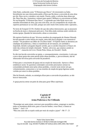 C F O Curso de Formação de Obreiros
                                       Igreja Pentecostal Varões de Guerra
                                        Congregação João Gomes Cardoso
-----------------------------------------------------------------------------------------------------------------------------

John Hyde, conhecido como ―O Homem que Orava‖, foi missionário na Índia.
Inicialmente nas suas intercessões pedia a Deus que lhe desse a conversão de uma alma
por dia. Deus ouviu e atendeu a sua oração. Passou, então, a solicitar duas almas por
dia. Deus lhas deu. Aumentou o número para quatro! Milhares se converteram na Índia.
Na sua biografia ―O Homem Que Orava‖, é registrado que John Hyde orava com
tamanha intensidade de alma, que uma certa feita, um seu companheiro de oração não
suportou permanecer ao seu lado, porque um calor muito forte encheu todo o aposento...

No texto de Ezequiel 22:30 o Senhor diz que não achou intercessores, que se pusessem
na brecha do muro e clamassem pelo povo. Esta falta ainda continua sendo sentida em
muitas igrejas. Quando há intercessões, almas se convertem.

Há registros históricos de que ―diversos membros da congregação de Jônatas Edwards
haviam passado a noite inteira em oração, antes dele haver pregado o seu memorável
sermão: ―Os pecadores nas Mãos de Um Deus Irado‖. O Espírito Santo se derramou em
catadupas tão poderosas, e Deus se manifestou de tal maneira, em santidade e
majestade, durante a pregação daquele sermão, que os anciãos lançaram os braços em
redor das colunas do templo clamando: ´Senhor, salva-nos, que estamos caindo no
inferno!´‖ - transcrito do Livro: Paixão Pelas Almas, de Oswald J. Smith.

Se não tem havido conversões na igreja, e, consequentemente, crescimento, é certo que
o povo desta igreja não sente paixão pelas almas perdidas, e, provavelmente, não há
intercessão fervorosa pela conversão de pecadores.

O base para o crescimento da igreja está na oração de intercessão. Aprouve a Deus
estabelecer assim. Se queremos contemplar conversões precisamos semear na
comunidade profundo amor pelas almas perdidas, e insistir neste mister até que,
voluntariamente, comecemos a ver nas reuniões de oração da igreja lágrimas sendo
vertidas por amor às almas perdidas.

Não há fórmula, método, ou estratégia eficaz para a conversão de pecadores, se não
houver intercessão.

A igreja precisa entrar em parto de alma para gerar filhos espirituais.




                                          Capítulo 07
                                          JEJUM
                                  Arma Poderosa a Ser Utilizada
―Promulgai um santo jejum, convocai uma assembleia solene, congregai os anciãos,
todos os moradores desta terra, para a Casa do Senhor, vosso Deus, e clamai ao
Senhor.‖ - Joel 1:14
―Mas esta casta não se expele senão por meio de oração e jejum‖ - Mt 17 : 21


  ------------------------------------------------------------------------------------------------------------------------
                                             Pastor Celso Soares Neto
                     Rua João Gomes Cardoso nr 83 Bairro Eldorado Contagem MG
       Cep.32.315.030 Cnpj- 09.939.771/0001-49 Telefone (031)-3395.2392 / 8617.8267
                                                                                                                          27
 