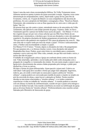 C F O Curso de Formação de Obreiros
                                       Igreja Pentecostal Varões de Guerra
                                        Congregação João Gomes Cardoso
-----------------------------------------------------------------------------------------------------------------------------

Jejuar é uma das mais claras recomendações bíblicas. No Velho Testamento temos
inúmeras narrativas quanto à pratica do jejum associado à oração. Algumas vezes como
demonstração de arrependimento; outras, objetivando a graça divina, para fins de
livramento, vitória, etc. O jejum de Daniel e os seus companheiros não decorreu de
problemas, foi com o propósito de fidelidade e consagração a Deus. ―Resolveu Daniel,
firmemente, não contaminar-se com as finas iguarias do rei, nem com o vinho que ele
bebia;‖ Dn 1:8 .
Há pessoas hoje que são contra o jejum, entendendo tratar-se de uma prática do Velho
Testamento, não aplicável a este tempo presente da graça. Vejamos, então, no Novo
Testamento qual foi o parecer do Senhor Jesus acerca do jejum: - Em Mateus 17:14-21
há o registro de que um pai veio a Jesus solicitar que seu filho fosse liberto de um
demônio que o atormentava, e declarou que o levara aos discípulos e estes não puderam
expulsá-lo. Os próprios discípulos do Senhor perguntaram em particular ao Mestre:
―Por que motivo não pudemos nós expulsá-lo? Por causa da pequenez da vossa fé... Mas
esta casta não se expele senão por meio de oração e jejum‖. O texto é suficientemente
claro, o Senhor está recomendando a oração e o jejum.
Em Mateus 9:14-15 lemos: ―Vieram, depois os discípulos de João e lhe perguntaram:
Por que jejuamos nós, e os fariseus [muitas vezes], e teus discípulos não jejuam?
Respondeu-lhes Jesus: Podem, acaso estar tristes os convidados para o casamento,
enquanto o noivo está com eles? Dias virão, contudo, em que lhes será tirado o noivo, e
nesses dias hão de jejuar.‖
O trabalho de evangelização coloca a Igreja em confronto direto contra as hostes do
mal. Vidas amarradas, oprimidas e escravizadas pelo diabo serão alcançadas com a
pregação do evangelho e o testemunho dos irmãos. Só com muita oração e jejum é que a
Igreja terá o discernimento das astutas ciladas preparadas pelo inimigo, e poder para
desfazê-las e livrar os cativos.
Há tipos e formas de jejum diferenciados. Jejum parcial e jejum total. Coletivo ou
individual. Cada igreja deve escolher a forma que julgar mais adequada. Sugerimos,
todavia, que, em sendo a motivação ou causa para o jejum a prática de ―missões
urbanas‖, a igreja poderia ser convocada para manhãs de jejum e orações no templo em
prol da conversão de almas, e para louvor e adoração ao Senhor. Nestas reuniões
abordar-se-iam temas relacionados a ―missões urbanas‖, e os irmãos contariam
experiências vividas no trabalho de ―missões urbanas‖. A reunião poderia se encerrar
com um almoço ou lanche de confraternização, ocasião em que o jejum seria entregue e
o nome do Senhor louvado. Esta reunião contribuiria em muito na mobilização da igreja
para as diversas frentes de ―missões urbanas‖. Preferencialmente estas reuniões seriam
lideradas pelo Ministério de Intercessão da igreja.




  ------------------------------------------------------------------------------------------------------------------------
                                             Pastor Celso Soares Neto
                     Rua João Gomes Cardoso nr 83 Bairro Eldorado Contagem MG
       Cep.32.315.030 Cnpj- 09.939.771/0001-49 Telefone (031)-3395.2392 / 8617.8267
                                                                                                                          28
 