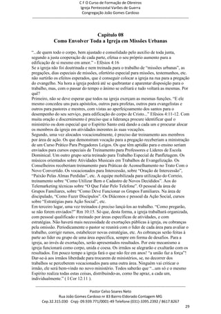 C F O Curso de Formação de Obreiros
                                       Igreja Pentecostal Varões de Guerra
                                        Congregação João Gomes Cardoso
-----------------------------------------------------------------------------------------------------------------------------



                                  Capítulo 08
                 Como Envolver Toda a Igreja em Missões Urbanas

―...de quem todo o corpo, bem ajustado e consolidado pelo auxílio de toda junta,
segundo a justa cooperação de cada parte, efetua o seu próprio aumento para a
edificação de si mesmo em amor.‖ - Efésios 4:16
Se a igreja não foi doutrinada e nem treinada para o trabalho de ―missões urbanas‖, as
pregações, dias especiais de missões, ofertório especial para missões, testemunhos, etc.
não surtirão os efeitos esperados, que é conseguir colocar a igreja na rua para a pregação
do evangelho. Na hora a igreja poderá até se quebrantar e aparentar disposição para o
trabalho, mas, com o passar do tempo o ânimo se esfriará e tudo voltará as mesmas. Por
quê?
Primeiro, não se deve esperar que todos na igreja exerçam as mesmas funções. ―E ele
mesmo concedeu uns para apóstolos, outros para profetas, outros para evangelistas e
outros para pastores e mestres, com vistas ao aperfeiçoamento dos santos para o
desempenho do seu serviço, para edificação do corpo de Cristo...‖ Efésios 4:11-12. Com
muita oração e discernimento é preciso que a liderança procure identificar qual o
ministério ou dom especial que o Espírito Santo está dando a cada um e procurar alocar
os membros da igreja em atividades inerentes às suas vocações.
Segundo, uma vez alocados vocacionalmente, é preciso dar treinamento aos membros
por área de ação. Os que demonstram vocação para a pregação receberiam a ministração
de um Curso Prático Para Pregadores Leigos. Os que têm aptidão para o ensino seriam
enviados para cursos especiais de Treinamento para Professores e Líderes de Escola
Dominical. Um outro grupo seria treinado para Trabalho Especial de Panfletagem. Os
músicos orientados sobre Atividades Musicais em Trabalhos de Evangelização. Os
Conselheiros receberiam treinamento para Práticas de Aconselhamento no Trato Com o
Novo Convertido. Os vocacionados para Intercessão, sobre ―Oração de Intercessão‖,
―Paixão Pelas Almas Perdidas‖, etc. A equipe mobilizada para utilização do Correio,
treinamento sobre ―Como Utilizar Bem o Cadastro de Novos Decididos‖. Aos do
Telemarketing técnicas sobre ―O Que Falar Pelo Telefone‖. O pessoal da área de
Grupos Familiares, sobre ―Como Deve Funcionar os Grupos Familiares. Na área de
discipulado, ―Como Fazer Discípulos‖. Os Diáconos e pessoal da Ação Social, cursos
sobre ―Estratégias para Ação Social‖, etc.
Em terceiro lugar, uma vez treinados é preciso lançá-los ao trabalho. ―Como pregarão,
se não forem enviados?‖ Rm 10:15. Só que, desta forma, a igreja trabalhará organizada,
com pessoal qualificado e treinado por áreas específicas de atividades, e com
estratégias. Não haverá mais necessidade de exortações públicas à igreja, ou cobranças
pela omissão. Periodicamente o pastor se reunirá com o líder de cada área para avaliar o
trabalho, corrigir rumos, estabelecer novas estratégias, etc. As cobranças serão feitas à
parte ao líder ou grupo de uma área específica, sempre em forma de desafios. Para a
igreja, ao invés de exortações, serão apresentados resultados. Por este mecanismo a
igreja funcionará como corpo, unida e coesa. Os irmãos se alegrarão e exultarão com os
resultados. Em pouco tempo a igreja fará o que não fez em anos! ―a união faz a força‖!
Dar-se-á aos irmãos liberdade para trocarem de ministérios, se, no decorrer dos
trabalhos se perceberem vocacionados para uma outra área. Ninguém vai criticar o
irmão, ele será bem-vindo no novo ministério. Todos saberão que ―...um só e o mesmo
Espírito realiza todas estas coisas, distribuindo-as, como lhe apraz, a cada um,
individualmente.‖ ( I Cor 12:11 ).
  ------------------------------------------------------------------------------------------------------------------------
                                             Pastor Celso Soares Neto
                     Rua João Gomes Cardoso nr 83 Bairro Eldorado Contagem MG
       Cep.32.315.030 Cnpj- 09.939.771/0001-49 Telefone (031)-3395.2392 / 8617.8267
                                                                                                                          29
 