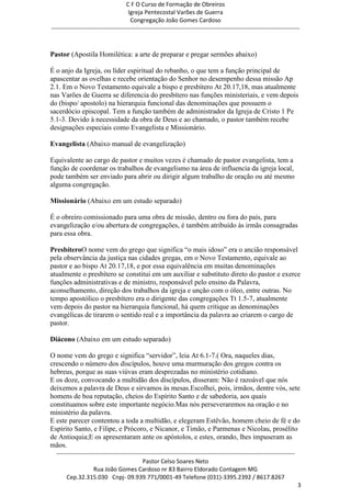 C F O Curso de Formação de Obreiros
                                       Igreja Pentecostal Varões de Guerra
                                        Congregação João Gomes Cardoso
-----------------------------------------------------------------------------------------------------------------------------



Pastor (Apostila Homilética: a arte de preparar e pregar sermões abaixo)

É o anjo da Igreja, ou líder espiritual do rebanho, o que tem a função principal de
apascentar as ovelhas e recebe orientação do Senhor no desempenho dessa missão Ap
2.1. Em o Novo Testamento equivale a bispo e presbítero At 20.17,18, mas atualmente
nas Varões de Guerra se diferencia do presbítero nas funções ministeriais, e vem depois
do (bispo/ apostolo) na hierarquia funcional das denominações que possuem o
sacerdócio episcopal. Tem a função também de administrador da Igreja de Cristo 1 Pe
5.1-3. Devido à necessidade da obra de Deus e ao chamado, o pastor também recebe
designações especiais como Evangelista e Missionário.

Evangelista (Abaixo manual de evangelização)

Equivalente ao cargo de pastor e muitos vezes é chamado de pastor evangelista, tem a
função de coordenar os trabalhos de evangelismo na área de influencia da igreja local,
pode também ser enviado para abrir ou dirigir algum trabalho de oração ou até mesmo
alguma congregação.

Missionário (Abaixo em um estudo separado)

É o obreiro comissionado para uma obra de missão, dentro ou fora do país, para
evangelização e/ou abertura de congregações, é também atribuído às irmãs consagradas
para essa obra.

PresbíteroO nome vem do grego que significa ―o mais idoso‖ era o ancião responsável
pela observância da justiça nas cidades gregas, em o Novo Testamento, equivale ao
pastor e ao bispo At 20.17,18, e por essa equivalência em muitas denominações
atualmente o presbítero se constitui em um auxiliar e substituto direto do pastor e exerce
funções administrativas e de ministro, responsável pelo ensino da Palavra,
aconselhamento, direção dos trabalhos da igreja e unção com o óleo, entre outras. No
tempo apostólico o presbítero era o dirigente das congregações Tt 1.5-7, atualmente
vem depois do pastor na hierarquia funcional, há quem critique as denominações
evangélicas de tirarem o sentido real e a importância da palavra ao criarem o cargo de
pastor.

Diácono (Abaixo em um estudo separado)

O nome vem do grego e significa ―servidor‖, leia At 6.1-7.( Ora, naqueles dias,
crescendo o número dos discípulos, houve uma murmuração dos gregos contra os
hebreus, porque as suas viúvas eram desprezadas no ministério cotidiano.
E os doze, convocando a multidão dos discípulos, disseram: Não é razoável que nós
deixemos a palavra de Deus e sirvamos às mesas.Escolhei, pois, irmãos, dentre vós, sete
homens de boa reputação, cheios do Espírito Santo e de sabedoria, aos quais
constituamos sobre este importante negócio.Mas nós perseveraremos na oração e no
ministério da palavra.
E este parecer contentou a toda a multidão, e elegeram Estêvão, homem cheio de fé e do
Espírito Santo, e Filipe, e Prócoro, e Nicanor, e Timão, e Parmenas e Nicolau, prosélito
de Antioquia;E os apresentaram ante os apóstolos, e estes, orando, lhes impuseram as
mãos.
  ------------------------------------------------------------------------------------------------------------------------
                                             Pastor Celso Soares Neto
                     Rua João Gomes Cardoso nr 83 Bairro Eldorado Contagem MG
       Cep.32.315.030 Cnpj- 09.939.771/0001-49 Telefone (031)-3395.2392 / 8617.8267
                                                                                                                             3
 