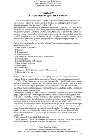 C F O Curso de Formação de Obreiros
                                       Igreja Pentecostal Varões de Guerra
                                        Congregação João Gomes Cardoso
-----------------------------------------------------------------------------------------------------------------------------


                                      Capítulo 09
                          A Organização da Igreja em Ministérios

―...Ora, os dons são diversos, mas o Espírito é o mesmo. E também há diversidade nos
serviços, mas o Senhor é o mesmo. E há diversidade nas realizações, mas o mesmo
Deus é quem opera tudo em todos.‖ - I Cor 12:4-6
Algumas igrejas têm as chamadas Sociedades Internas ou Domésticas, tais como: União
de Jovens, de Adolescentes, de Crianças, de Homens, de Senhoras, Junta Diaconal ou
de Ecônomos, Escola Dominical, Grupos Corais, Ministério de Louvor, etc. Outras não
tem esta mesma estrutura, funcionando apenas com os serviços de culto. Seja como for,
a qualificação dos membros por áreas de vocação, que chamaríamos de ―ministérios‖ é
perfeitamente aplicável e ajustável ao organograma da igreja, sem prejuízo para as
entidades já em funcionamento.
Para um bom desempenho em ―missões urbanas‖, recomendaríamos, dentre outros, os
seguintes ministérios:-
- de Diaconisa e Ação Social
- de Louvor
- de Evangelização
- de Aconselhamento
- de Visitação e Assistência aos Novos Convertidos
- de Comunicação
- de Grupos Familiares ou Celulares
- de Discipulado (individual)
- de Intercessão
- de Telemarketing
- de Integração de Sós (Solteiros, Viúvos, Desquitados)
- de Plantação de Igrejas
- etc.
A alocação dos membros por áreas de vocação poderá ser feita utilizando-se vários
critérios. Pode-se usar uma ficha onde o membro da igreja assinalará com os números
―1‖, ―2‖ e ―3‖, os ministérios em que gostaria de trabalhar, estabelecendo, assim, a sua
ordem de prioridades. O ideal é que cada membro tenha um ministério específico. Será
inevitável porém que alguns participem simultaneamente de mais de um ministério.
Deve haver flexibilidade para que os membros tenham liberdade de escolha e trabalhem
motivados, sem constrangimentos.
Cada ministério deverá ter líder e vice-líder, nomeados ou eleitos na primeira reunião do
grupo. O pastor deverá se reunir periodicamente com os líderes e com os grupos, para
avaliação de resultados, correção de rumos e estabelecimento de estratégias. Os líderes
de ministérios também deverão agendar reuniões periódicas com os seus liderados para
mantê-los motivados, passar novas informações, orientar e distribuir tarefas.
Este modelo de organização interna da igreja permitirá que o novo convertido se integre
melhor à vida comunitária e encontre logo a sua área específica de trabalho. O trabalho
é a melhor proteína espiritual para o crescimento do neófito. É a melhor terapia para
aqueles que querem se libertar dos vícios e da escravidão do pecado. Há um ditado
popular muito conhecido de todos nós que diz: ―mente ociosa é oficina de Satanás‖.
Capítulo 10
A Necessidade de Diversidade de Estratégias
―Fiz-me fraco para com os fracos, com o fim de ganhar os fracos. Fiz-me tudo para com
todos, com o fim de, por todos os modos, salvar alguns.‖ - I Coríntios 9:22
  ------------------------------------------------------------------------------------------------------------------------
                                             Pastor Celso Soares Neto
                     Rua João Gomes Cardoso nr 83 Bairro Eldorado Contagem MG
       Cep.32.315.030 Cnpj- 09.939.771/0001-49 Telefone (031)-3395.2392 / 8617.8267
                                                                                                                          30
 