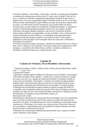 C F O Curso de Formação de Obreiros
                                       Igreja Pentecostal Varões de Guerra
                                        Congregação João Gomes Cardoso
-----------------------------------------------------------------------------------------------------------------------------



O mundo é dinâmico, e não estático. Tudo muda a cada dia, e as pessoas são obrigadas a
se enquadrar às mudanças para sobreviverem. E o que vemos na igreja? Entra ano, sai
ano, e se repetem os métodos evangelísticos das gerações passadas. O que fazem as
igrejas locais, a nível de evangelização urbana? Eventuais cultos ao ar-livre, com meia-
dúzia de irmãos; distribuição de alguns folhetos, por parte de uns poucos; alguns cultos
nos lares; e as tradicionais série-de-conferências, que já estão caindo em desuso.
É muito pouco, ou quase nada em se tratando de evangelização urbana. A repetição de
métodos e fórmulas desgastadas do passado, muitas vezes sem oração e preparo
suficientes, não produz grandes resultados, e não motiva a membresia da igreja.
Nestes tempos modernos, de megacidades, em que as famílias vivem a maior parte do
tempo encasteladas em suas fortalezas, e os transeuntes estão super-apressados;
ninguém para pra dar atenção a ninguém, com medo de assalto. Como atingir a
população ao redor da igreja? Como conseguir entrar nas casas para o testemunho e
ministração aos perdidos?
Precisamos da mesma ousadia, entusiasmo e sabedoria do Apóstolo Paulo. Ser criativos
hoje, como o Apóstolo o foi no passado. Precisamos estudar bem a população ao redor
da igreja, e, na sabedoria do Espírito Santo, escolher os métodos, estabelecer as
estratégias, lembrando sempre que a oração precede a ação.




                                 Capítulo 10
            Cadastro de Visitantes, Novos-Decididos e Interessados.

―...Sai pelos caminhos e atalhos e obriga a todos a entrar, para que fique cheia a minha
casa.‖ - ― - Lucas 14:23
A geração do Cadastro
A igreja deve mandar imprimir milhares de fichas para novos decididos e interessados (
vide modelo ao término deste capítulo ). A partir daí, em todas as reuniões no templo,
nas casas, ao ar-livre, etc., equipes de irmãos bem treinados e orientados colherão os
nomes de novos decididos, interessados e visitantes. Os membros da igreja também
poderão utilizar estas fichas para indicar pessoas do seu relacionamento para serem
evangelizadas e lembradas pelos Ministérios de Comunicação e Visitação da Igreja.
O Ministério de Comunicação da Igreja cuidará de registrar os dados das fichas no
computador, em um programa próprio que permita vários tipos de listagens, como por
exemplo: por idade, por sexo, por situação (decidido, interessado ou indicado), por área
de localização, por religião, por data do primeiro contato, etc.
Intercessão Junto a Deus
Semanalmente o Ministério de Comunicação fornecerá listagens novas e/ou atualizadas
para o ministério de Intercessão, para fins de oração nas reuniões de intercessão do
ministério e da igreja. Na medida do possível, deve-se distribuir os nomes pelos irmãos
intercessores, a fim de que se ore um por um, nome por nome. Não se deve deixar de
orar por nenhum, e especialmente pelos seus pedidos de orações indicados nas fichas.
Envio de Cartas e Literaturas Pelo Correio
O Ministério de Comunicação trabalhará permanentemente com o cadastro enviando
cartas e literaturas como seguem:-

  ------------------------------------------------------------------------------------------------------------------------
                                             Pastor Celso Soares Neto
                     Rua João Gomes Cardoso nr 83 Bairro Eldorado Contagem MG
       Cep.32.315.030 Cnpj- 09.939.771/0001-49 Telefone (031)-3395.2392 / 8617.8267
                                                                                                                          31
 