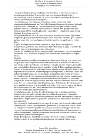 C F O Curso de Formação de Obreiros
                                       Igreja Pentecostal Varões de Guerra
                                        Congregação João Gomes Cardoso
-----------------------------------------------------------------------------------------------------------------------------

- aos que visitaram a igreja e/ou alguma outra reunião ao ar-livre ou nas casas, na
semana seguinte à data da ficha, enviará uma carta agradecendo pela visita e
informando que estarão orando por ele; poderá enviar junto algum tipo de literatura
levando em conta a procedência religiosa;
- mensalmente, ou pelo menos de dois em dois meses, enviará uma outra
correspondência informando que ―você não foi esquecido por nós, temos nos lembrado
de você e orado a Deus por sua vida em nossas reuniões - aproveitando o ensejo,
queremos convidá-lo a retornar a uma das nossas reuniões para que possamos orar
juntos e louvar a Deus pelas bênçãos sobre a sua vida...‖ - será enviado outro tipo de
literatura, diferente da anterior.
Estas providências, de envio de cartas e literaturas devem ser anotadas e digitadas no
computador, para que as próximas listagens saiam atualizadas e se saiba qual o trabalho
que está sendo feito com aquela pessoa. Inclusive deverão ser registradas as visitas
feitas .
A igreja deverá promover eventos especiais ao longo do ano com objetivos
evangelísticos e, em todos eles, o Ministério de Comunicação da igreja se utilizará do
cadastro para enviar convites especiais pelo correio.
Ótimas oportunidades que devem ser aproveitadas para contatos e convites ao pessoal
do cadastro, são: - aniversário da igreja; natal e fim-de-ano; e aniversário da própria
pessoa.
Visitação
Dois meses após terem sido enviadas duas ou três correspondências, pelo menos, uma
listagem será fornecida pelo Ministério de Comunicação ao Ministério de Visitação,
para fins de visita. Os irmãos do Ministério de Visitação, nos dias próprios, reservados
para o seu trabalho, depois de orarem pedindo a bênção de Deus, sairão para as visitas.
Quando se fizerem anunciar, serão bem-vindos, primeiro porque o Espírito Santo já terá
preparado os seus corações, e também porque os evangelizados já passaram a nutrir uma
certa simpatia pela igreja, que não os esquece e se preocupa com os seus problemas.
Os visitadores não devem ir dispersivos pelo caminho, em todo o tempo precisam estar
atentos, vigiando e orando, porque estarão em confronto direto contra as potestades
malignas que atuam nas regiões celestes. Precisam estar suficientemente treinados sobre
como deve ser a visita, tempo ideal de duração, tipos de leitura que deverá fazer, etc. É
imprescindível que orem pela pessoa objeto da visita e pela casa em geral, e que façam
apelo para uma decisão por Cristo. Na despedida oferecerão um novo folheto e
convidarão a todos para a próxima reunião.
Os detalhes principais da visita deverão ser anotados tais como: data, nome dos
visitadores, receptividade, material oferecido, pedido de oração, etc. Estes dados
voltarão para o pessoal da comunicação para serem lançados no computador, para fins
de orientação da próxima visita que deverá ocorrer mais ou menos um ou dois meses
após a primeira.
Esta engrenagem funcionando bem, ao longo de um ano, cada pessoa do cadastro terá
recebido de três a cinco correspondências, pelo menos, e recebido duas ou três visitas.
Os visitadores deverão recomendar aos visitados as reuniões do Grupo Familiar mais
próximo, bem como passarão para os líderes de grupos familiares da área, os nomes e
endereços das pessoas visitadas que demonstraram grande interesse em conhecer mais
do evangelho, para a devida integração.
Muitas dessas pessoas trabalhadas via correio, através de visitas e pelos Grupos
Familiares, antes de um ano já estarão devidamente integradas à vida da igreja.


  ------------------------------------------------------------------------------------------------------------------------
                                             Pastor Celso Soares Neto
                     Rua João Gomes Cardoso nr 83 Bairro Eldorado Contagem MG
       Cep.32.315.030 Cnpj- 09.939.771/0001-49 Telefone (031)-3395.2392 / 8617.8267
                                                                                                                          32
 