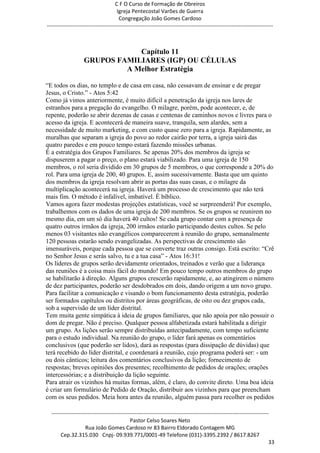 C F O Curso de Formação de Obreiros
                                       Igreja Pentecostal Varões de Guerra
                                        Congregação João Gomes Cardoso
-----------------------------------------------------------------------------------------------------------------------------



                                Capítulo 11
                    GRUPOS FAMILIARES (IGP) OU CÉLULAS
                             A Melhor Estratégia

―E todos os dias, no templo e de casa em casa, não cessavam de ensinar e de pregar
Jesus, o Cristo.‖ - Atos 5:42
Como já vimos anteriormente, é muito difícil a penetração da igreja nos lares de
estranhos para a pregação do evangelho. O milagre, porém, pode acontecer, e, de
repente, poderão se abrir dezenas de casas e centenas de caminhos novos e livres para o
acesso da igreja. E acontecerá de maneira suave, tranquila, sem alardes, sem a
necessidade de muito marketing, e com custo quase zero para a igreja. Rapidamente, as
muralhas que separam a igreja do povo ao redor cairão por terra, a igreja sairá das
quatro paredes e em pouco tempo estará fazendo missões urbanas.
É a estratégia dos Grupos Familiares. Se apenas 20% dos membros da igreja se
dispuserem a pagar o preço, o plano estará viabilizado. Para uma igreja de 150
membros, o rol seria dividido em 30 grupos de 5 membros, o que corresponde a 20% do
rol. Para uma igreja de 200, 40 grupos. E, assim sucessivamente. Basta que um quinto
dos membros da igreja resolvam abrir as portas das suas casas, e o milagre da
multiplicação acontecerá na igreja. Haverá um processo de crescimento que não terá
mais fim. O método é infalível, imbatível. É bíblico.
Vamos agora fazer modestas projeções estatísticas, você se surpreenderá! Por exemplo,
trabalhemos com os dados de uma igreja de 200 membros. Se os grupos se reunirem no
mesmo dia, em um só dia haverá 40 cultos! Se cada grupo contar com a presença de
quatro outros irmãos da igreja, 200 irmãos estarão participando destes cultos. Se pelo
menos 03 visitantes não evangélicos comparecerem à reunião do grupo, semanalmente
120 pessoas estarão sendo evangelizadas. As perspectivas de crescimento são
imensuráveis, porque cada pessoa que se converte traz outras consigo. Está escrito: ―Crê
no Senhor Jesus e serás salvo, tu e a tua casa‖ - Atos 16:31!
Os líderes de grupos serão devidamente orientados, treinados e verão que a liderança
das reuniões é a coisa mais fácil do mundo! Em pouco tempo outros membros do grupo
se habilitarão à direção. Alguns grupos crescerão rapidamente, e, ao atingirem o número
de dez participantes, poderão ser desdobrados em dois, dando origem a um novo grupo.
Para facilitar a comunicação e visando o bom funcionamento desta estratégia, poderão
ser formados capítulos ou distritos por áreas geográficas, de oito ou dez grupos cada,
sob a supervisão de um líder distrital.
Tem muita gente simpática à ideia de grupos familiares, que não apoia por não possuir o
dom de pregar. Não é preciso. Qualquer pessoa alfabetizada estará habilitada a dirigir
um grupo. As lições serão sempre distribuídas antecipadamente, com tempo suficiente
para o estudo individual. Na reunião do grupo, o líder fará apenas os comentários
conclusivos (que poderão ser lidos), dará as respostas (para dissipação de dúvidas) que
terá recebido do líder distrital, e coordenará a reunião, cujo programa poderá ser: - um
ou dois cânticos; leitura dos comentários conclusivos da lição; fornecimento de
respostas; breves opiniões dos presentes; recolhimento de pedidos de orações; orações
intercessórias; e a distribuição da lição seguinte.
Para atrair os vizinhos há muitas formas, além, é claro, do convite direto. Uma boa ideia
é criar um formulário de Pedido de Oração, distribuir aos vizinhos para que preencham
com os seus pedidos. Meia hora antes da reunião, alguém passa para recolher os pedidos

  ------------------------------------------------------------------------------------------------------------------------
                                             Pastor Celso Soares Neto
                     Rua João Gomes Cardoso nr 83 Bairro Eldorado Contagem MG
       Cep.32.315.030 Cnpj- 09.939.771/0001-49 Telefone (031)-3395.2392 / 8617.8267
                                                                                                                          33
 
