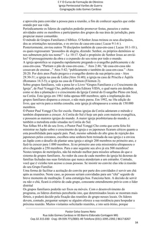 C F O Curso de Formação de Obreiros
                                       Igreja Pentecostal Varões de Guerra
                                        Congregação João Gomes Cardoso
-----------------------------------------------------------------------------------------------------------------------------

e aproveita para convidar a pessoa para a reunião, a fim de conhecer aqueles que estão
orando por sua vida.
Periodicamente os líderes de capítulos poderão promover festas, passeios e outras
atividades entre os membros e participantes dos grupos da sua área de jurisdição, para
propiciar maior comunhão.
O método de Grupos Familiares é bíblico. O Senhor Jesus treinou os seus discípulos,
deu as orientações necessárias, e os enviou de casa-em-casa ( Lucas 9:1-6 ).
Posteriormente, enviou outros 70 discípulos também de casa-em-casa ( Lucas 10:1-10 ),
os quais regressaram ―possuídos de alegria, dizendo: Senhor, os próprios demônios se
nos submetem pelo teu nome!‖ - Lc 10:17. Qual o propósito do Senhor Jesus ao enviá-
los? O prosseguimento da obra e a expansão do seu reino por todo o mundo.
A igreja apostólica se expandiu rapidamente pregando o evangelho publicamente e de
casa-em-casa. ―Partiam o pão de casa-em-casa...‖ Atos 2:46; ―de casa-em-casa não
cessavam de ensinar...‖ Atos 5:42; ―publicamente e também de casa-em-casa.‖ -Atos
20:20. Por dois anos Paulo pregava o evangelho dentro da sua própria casa - Atos
28:30-31; a igreja na casa de Lídia (Atos 16:40); a igreja na casa de Priscila e Áqüila
(Romanos 16:3-5); a igreja na casa de Filemon (Filemon 2).
Sobre grupos familiares, vale a pena ler o Livro ―Grupos Familiares e o Crescimento da
Igreja‖, de Paul Yonggi Cho, publicado pela Editora VIDA, o qual narra em detalhes
como se deu a plantação e o crescimento da Igreja Central do Evangelho Pleno em Seul,
na Coréia. Esta igreja em 1961 tinha apenas 600 membros; após a implantação dos
grupos familiares disparou a crescer, e não mais parou. Em 1992, na 10a edição do
livro, que serviu para a minha consulta, esta igreja já ultrapassava a soma de 150.000
membros.
O Pastor Paul Yonggi Cho fez escola. Outras igrejas da Coréia adotaram o método e
também dispararam a crescer. A Coréia do Sul é hoje um país com maioria evangélica,
e possuem as maiores igrejas do mundo. A maior igreja presbiteriana do mundo, e
também a metodista estão situadas na Coréia do Sul.
Nas folhas 84 a 86 do seu livro, o Pastor Paul Yonggi Cho conta que certa feita foi
ministrar no Japão sobre o crescimento da igreja e os japoneses ficaram céticos quanto a
esta possibilidade para aquele país. Paul, mesmo sabendo do alto grau de rejeição dos
japoneses pelos coreanos, escolheu uma senhora bem treinada da sua igreja e a enviou
ao Japão com o desafio de plantar uma igreja e atingir 200 membros no primeiro ano, e
fazê-la crescer para 1.000 membros. Já no primeiro ano esta missionária ultrapassou o
alvo chegando a 250 membros. Para o ano seguinte seu alvo já era 500 membros!
Nestes tempos de metrópoles, não há método melhor para missões urbanas do que o
sistema de grupos familiares. Ao redor da casa de cada membro da igreja há dezenas de
famílias fechadas nas suas fortalezas que nunca atenderiam a um estranho. Contudo,
você que é vizinho tem acesso a essas pessoas. Se insistir no convite elas irão à reunião
do seu Grupo Familiar.
Uma forma de facilitar a aceitação do convite por parte dos convidados é servir um chá
após as reuniões. Neste caso, as pessoas seriam convidadas para um ―chá‖ seguido de
breve momento de meditação. É uma estratégia boa. Funciona bem. A decisão de servir
ou não o chá, ficará à critério de cada grupo, consoante entendimento prévio com o líder
distrital
Os grupos familiares poderão ser fixos ou móveis. Com o desenvolvimento do
programa, os líderes distritais perceberão isto, que determinados locais se mostram mais
férteis, e poderá decidir pela fixação das reuniões do grupo nesses locais. Os líderes
devem, contudo, perguntar sempre se alguém oferece a sua residência para hospedar a
próxima reunião. Muitos visitantes solicitarão reuniões, e isto será ótimo, porque
  ------------------------------------------------------------------------------------------------------------------------
                                             Pastor Celso Soares Neto
                     Rua João Gomes Cardoso nr 83 Bairro Eldorado Contagem MG
       Cep.32.315.030 Cnpj- 09.939.771/0001-49 Telefone (031)-3395.2392 / 8617.8267
                                                                                                                          34
 