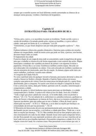 C F O Curso de Formação de Obreiros
                                       Igreja Pentecostal Varões de Guerra
                                        Congregação João Gomes Cardoso
-----------------------------------------------------------------------------------------------------------------------------

sempre que a reunião ocorrer em local diferente estarão aumentadas as chances de se
alcançar outras pessoas, vizinhos e familiares do hospedeiro.




                                Capítulo 12
                   ESTRATÉGIAS PARA TRABALHOS DE RUA


―Gritou, pois, o povo, e os sacerdotes tocaram as trombetas. Tendo ouvido o povo o
sonido da trombeta e levantado grande grito, ruíram as muralhas, e o povo subiu à
cidade, cada qual em frente de si, e a tomaram.‖ Js 6:20
―Entrementes, os que foram dispersos iam por toda parte pregando a palavra.‖ - Atos
8:4
Embora tenhamos ciência dos grandes obstáculos e barreiras para a prática de missões
urbanas em megacidades, ainda há muita coisa que pode ser feita, e porisso, sem hesitar,
devemos lançar mãos ao arado.
O mapeamento da cidade
É preciso dispor de um mapa da área onde se concentrará a ação evangelística da igreja
para que o trabalho se desenvolva de forma organizada e com controle das ações. Mapas
municipais e estaduais são vendidos em bancas de jornais e em algumas livrarias e
papelarias. O Guia Rex e as Listas Telefônicas também contêm mapas. Deverão ser
providenciados três exemplares ou cópias. Uma será colocada em moldura e pendura na
sala do ministério de intercessão, para fins de oração. As demais cópias serão úteis em
outros trabalhos, conforme veremos mais adiante.
A Conquista da Cidade Pela Fé
No reino espiritual antes de qualquer iniciativa humana, precisamos derramar a alma em
oração e buscar no Senhor a direção. Quando o Espírito Santo coloca em nossos
corações uma palavra de vitória é hora de tomar posse da bênção pela fé, e partir firme,
determinado, para a conquista. Foi assim com Josué em relação a conquista de Jericó.
Com a certeza da vitória, dada pelo Senhor, partiram com fé, ousadia e determinação e
conquistaram a cidade.
O bairro da igreja é a Jericó hodierna cujos muros precisam ser derribados, e a cidade
conquistada para o Senhor. A palavra de vitória já nos foi dada. Assis diz o Senhor:
―Todo o lugar que pisar a planta do vosso pé, vo-lo tenho dado, como eu prometi a
Moisés.‖ (Js 1:3); ―Eu irei adiante de ti, endireitarei os caminhos tortuosos, quebrarei as
portas de bronze e despedaçarei as trancas de ferro; dar-te-ei os tesouros escondidos e as
riquezas encobertas, para que saibas que eu sou o Senhor, o Deus de Israel, que te
chama pelo teu nome‖ - Is 45:2-3; ―Pede-me, e eu te darei as nações por herança e as
extremidades da terra por tua possessão.‖ - Sl 2:8
O Ministério de Intercessão deverá orar permanentemente pela conversão de almas,
declinando rua por rua na orações, e reivindicar a cidade para Deus. ―Pede-me, e eu te
darei as nações por herança...‖ Sl 2:8. Mas também deverá ter dias próprios para sair e
orar externamente em cada rua da cidade. Quando Josué estava para conquistar Jericó,
ele não ficou parado em casa esperando acontecer, pôs o povo na rua e marchou até ao
local onde travou nova batalha espiritual e fisicamente conquistou a cidade (Js 6). Em
relação à terra de Canaã, foi a mesma cousa. Para possuírem a terra teriam que sair, ir
  ------------------------------------------------------------------------------------------------------------------------
                                             Pastor Celso Soares Neto
                     Rua João Gomes Cardoso nr 83 Bairro Eldorado Contagem MG
       Cep.32.315.030 Cnpj- 09.939.771/0001-49 Telefone (031)-3395.2392 / 8617.8267
                                                                                                                          35
 